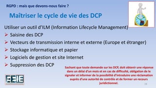 Utiliser un outil d’ILM (Information Lifecycle Management)
➢ Saisine des DCP
➢ Vecteurs de transmission interne et externe (Europe et étranger)
➢ Stockage informatique et papier
➢ Logiciels de gestion et site Internet
➢ Suppression des DCP
Maîtriser le cycle de vie des DCP
RGPD : mais que devons-nous faire ?
Sachant que toute demande sur les DCP, doit obtenir une réponse
dans un délai d’un mois et en cas de difficulté, obligation de le
signaler et informer de la possibilité d’introduire une réclamation
auprès d’une autorité de contrôle et de former un recours
juridictionnel. 19
 