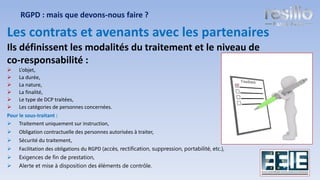 Les contrats et avenants avec les partenaires
Ils définissent les modalités du traitement et le niveau de
co-responsabilité :
➢ L’objet,
➢ La durée,
➢ La nature,
➢ La finalité,
➢ Le type de DCP traitées,
➢ Les catégories de personnes concernées.
Pour le sous-traitant :
➢ Traitement uniquement sur instruction,
➢ Obligation contractuelle des personnes autorisées à traiter,
➢ Sécurité du traitement,
➢ Facilitation des obligations du RGPD (accès, rectification, suppression, portabilité, etc.),
➢ Exigences de fin de prestation,
➢ Alerte et mise à disposition des éléments de contrôle.
RGPD : mais que devons-nous faire ?
21
 
