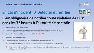 En cas d’incident → Détecter et notifier
Il est obligatoire de notifier toute violation de DCP
dans les 72 heures à l’autorité de contrôle
➢ Mettre en place une veille ciblée ;
➢ Contrôler régulièrement pour détecter, localiser et identifier toute violation de DCP ;
➢ Notifier les éléments à l’autorité de contrôle dans les 72h ;
➢ Annoncer les mesures prises ;
➢ Communiquer aux titulaires des DCP dans le délai le plus court, sauf si :
❖ Les DCP sont chiffrées en amont ou lorsque les mesures correctives sont adaptées,
❖ L’information individuelle des personnes nécessite des «efforts disproportionnés» (recourir à un mode de communication
publique selon l’article 34).
RGPD : mais que devons-nous faire ?
23
 