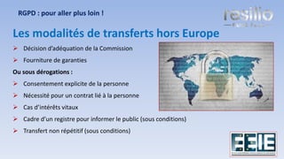 Les modalités de transferts hors Europe
➢ Décision d’adéquation de la Commission
➢ Fourniture de garanties
Ou sous dérogations :
➢ Consentement explicite de la personne
➢ Nécessité pour un contrat lié à la personne
➢ Cas d’intérêts vitaux
➢ Cadre d’un registre pour informer le public (sous conditions)
➢ Transfert non répétitif (sous conditions)
RGPD : pour aller plus loin !
25
 
