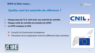 ➢ Chaque pays de l’U.E. doit avoir une autorité de contrôle.
➢ Chaque unité de contrôle est membre du CEPD.
➢ Le CEPD remplace le G29:
❖ Conseil à la Commission Européenne
❖ Promotion de la coopération entre les différents Etats-membres
RGPD et idées reçues…
Quelles sont les autorités de référence ?
4
 