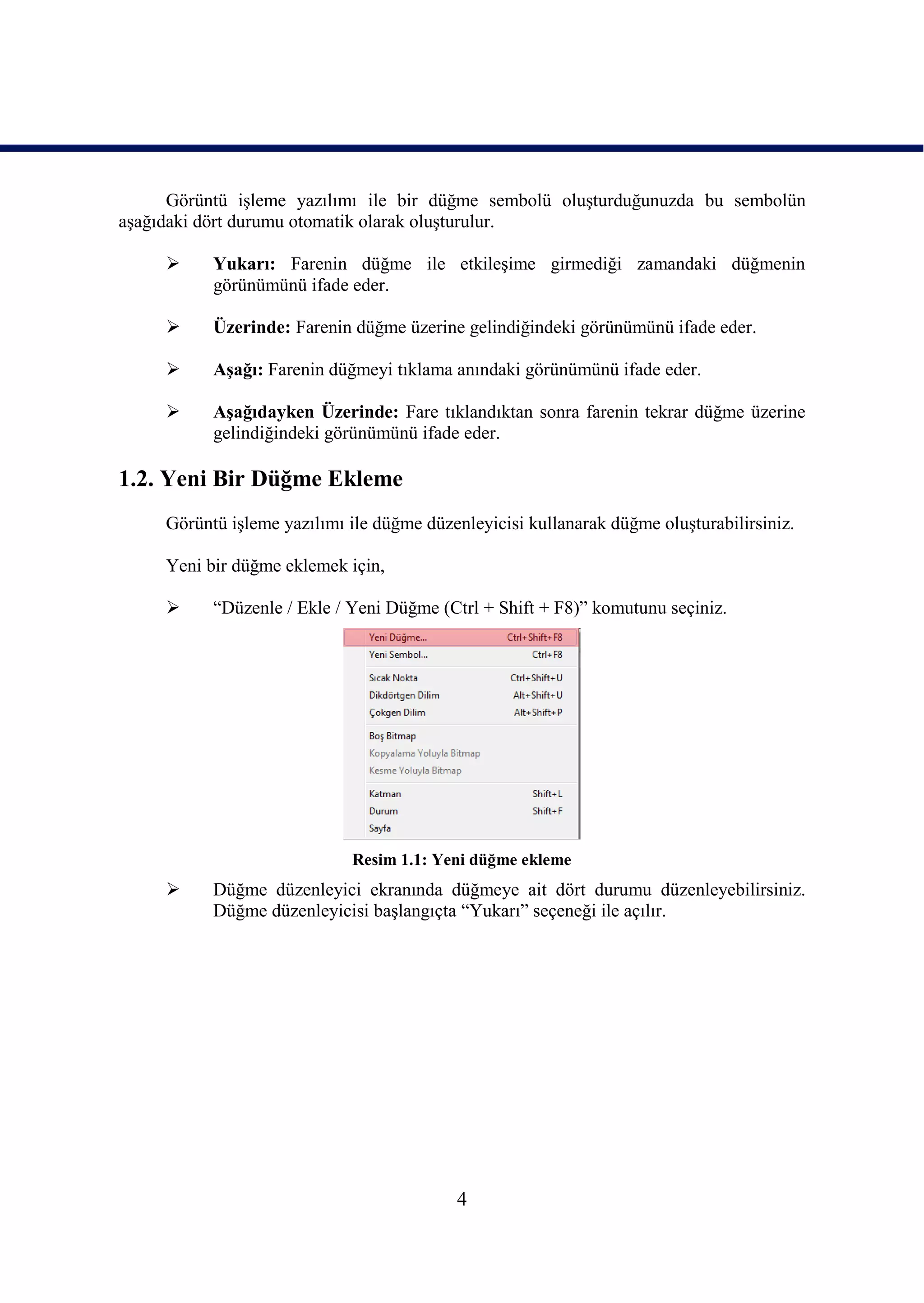 Görüntü iĢleme yazılımı ile bir düğme sembolü oluĢturduğunuzda bu sembolün
aĢağıdaki dört durumu otomatik olarak oluĢturulur.

          Yukarı: Farenin düğme ile etkileĢime girmediği zamandaki düğmenin
           görünümünü ifade eder.

          Üzerinde: Farenin düğme üzerine gelindiğindeki görünümünü ifade eder.

          AĢağı: Farenin düğmeyi tıklama anındaki görünümünü ifade eder.

          AĢağıdayken Üzerinde: Fare tıklandıktan sonra farenin tekrar düğme üzerine
           gelindiğindeki görünümünü ifade eder.

1.2. Yeni Bir Düğme Ekleme
     Görüntü iĢleme yazılımı ile düğme düzenleyicisi kullanarak düğme oluĢturabilirsiniz.

     Yeni bir düğme eklemek için,

          “Düzenle / Ekle / Yeni Düğme (Ctrl + Shift + F8)” komutunu seçiniz.




                             Resim 1.1: Yeni düğme ekleme
          Düğme düzenleyici ekranında düğmeye ait dört durumu düzenleyebilirsiniz.
           Düğme düzenleyicisi baĢlangıçta “Yukarı” seçeneği ile açılır.




                                           4
 