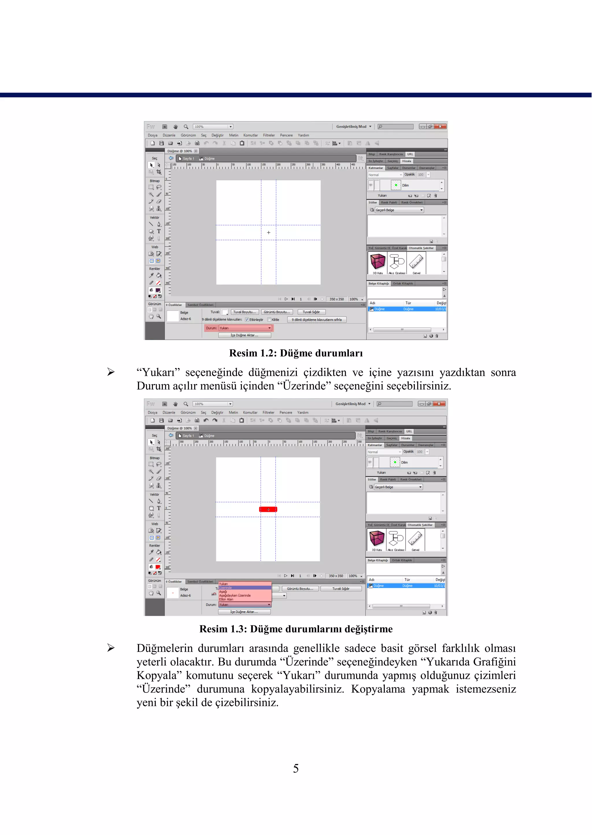 Resim 1.2: Düğme durumları
   “Yukarı” seçeneğinde düğmenizi çizdikten ve içine yazısını yazdıktan sonra
    Durum açılır menüsü içinden “Üzerinde” seçeneğini seçebilirsiniz.




                Resim 1.3: Düğme durumlarını değiĢtirme
   Düğmelerin durumları arasında genellikle sadece basit görsel farklılık olması
    yeterli olacaktır. Bu durumda “Üzerinde” seçeneğindeyken “Yukarıda Grafiğini
    Kopyala” komutunu seçerek “Yukarı” durumunda yapmıĢ olduğunuz çizimleri
    “Üzerinde” durumuna kopyalayabilirsiniz. Kopyalama yapmak istemezseniz
    yeni bir Ģekil de çizebilirsiniz.




                                   5
 
