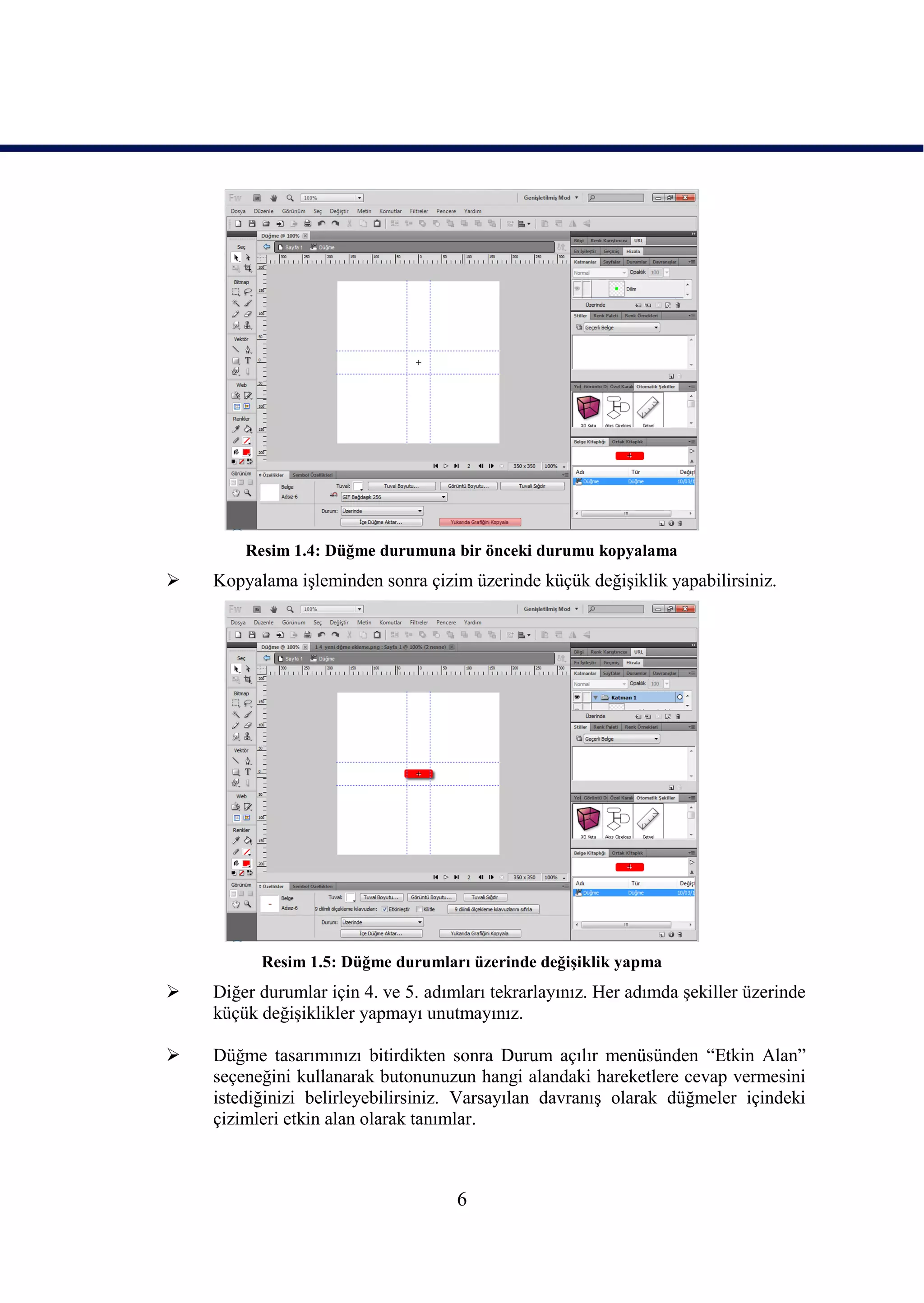 Resim 1.4: Düğme durumuna bir önceki durumu kopyalama
   Kopyalama iĢleminden sonra çizim üzerinde küçük değiĢiklik yapabilirsiniz.




          Resim 1.5: Düğme durumları üzerinde değiĢiklik yapma
   Diğer durumlar için 4. ve 5. adımları tekrarlayınız. Her adımda Ģekiller üzerinde
    küçük değiĢiklikler yapmayı unutmayınız.

   Düğme tasarımınızı bitirdikten sonra Durum açılır menüsünden “Etkin Alan”
    seçeneğini kullanarak butonunuzun hangi alandaki hareketlere cevap vermesini
    istediğinizi belirleyebilirsiniz. Varsayılan davranıĢ olarak düğmeler içindeki
    çizimleri etkin alan olarak tanımlar.



                                     6
 