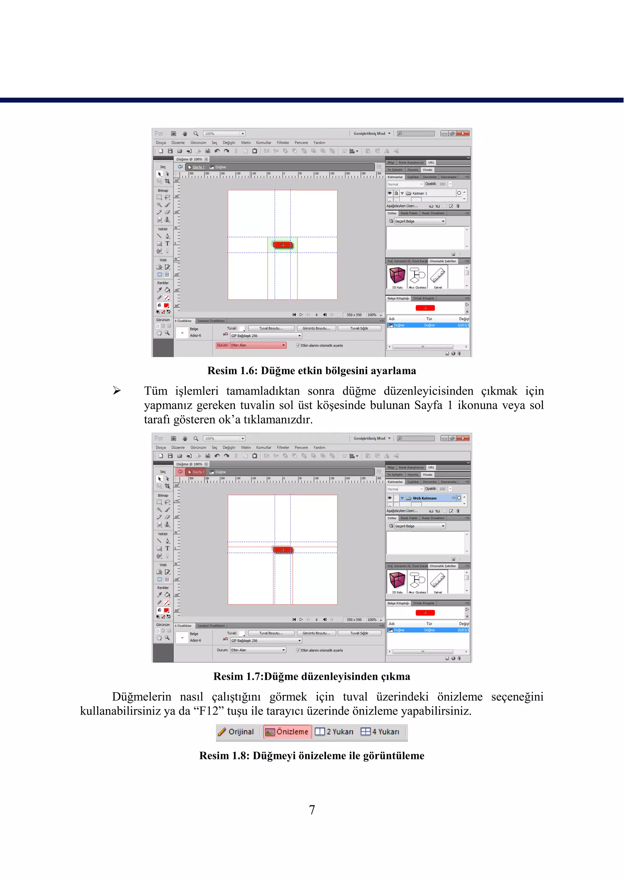 Resim 1.6: Düğme etkin bölgesini ayarlama
          Tüm iĢlemleri tamamladıktan sonra düğme düzenleyicisinden çıkmak için
           yapmanız gereken tuvalin sol üst köĢesinde bulunan Sayfa 1 ikonuna veya sol
           tarafı gösteren ok’a tıklamanızdır.




                       Resim 1.7:Düğme düzenleyisinden çıkma
      Düğmelerin nasıl çalıĢtığını görmek için tuval üzerindeki önizleme seçeneğini
kullanabilirsiniz ya da “F12” tuĢu ile tarayıcı üzerinde önizleme yapabilirsiniz.


                     Resim 1.8: Düğmeyi önizeleme ile görüntüleme



                                          7
 