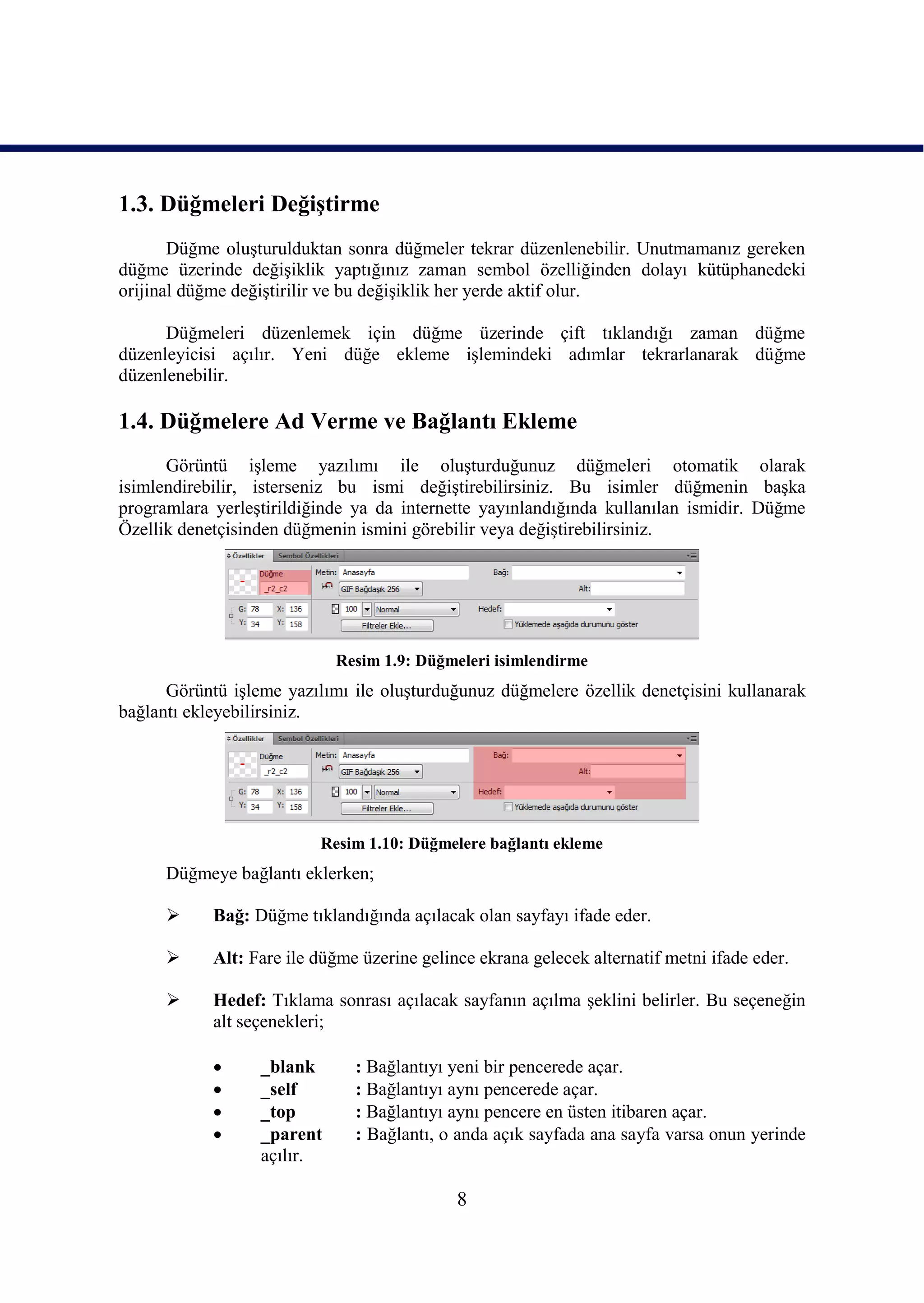 1.3. Düğmeleri DeğiĢtirme
       Düğme oluĢturulduktan sonra düğmeler tekrar düzenlenebilir. Unutmamanız gereken
düğme üzerinde değiĢiklik yaptığınız zaman sembol özelliğinden dolayı kütüphanedeki
orijinal düğme değiĢtirilir ve bu değiĢiklik her yerde aktif olur.

      Düğmeleri düzenlemek için düğme üzerinde çift tıklandığı zaman düğme
düzenleyicisi açılır. Yeni düğe ekleme iĢlemindeki adımlar tekrarlanarak düğme
düzenlenebilir.

1.4. Düğmelere Ad Verme ve Bağlantı Ekleme
      Görüntü iĢleme yazılımı ile oluĢturduğunuz düğmeleri otomatik olarak
isimlendirebilir, isterseniz bu ismi değiĢtirebilirsiniz. Bu isimler düğmenin baĢka
programlara yerleĢtirildiğinde ya da internette yayınlandığında kullanılan ismidir. Düğme
Özellik denetçisinden düğmenin ismini görebilir veya değiĢtirebilirsiniz.




                            Resim 1.9: Düğmeleri isimlendirme
      Görüntü iĢleme yazılımı ile oluĢturduğunuz düğmelere özellik denetçisini kullanarak
bağlantı ekleyebilirsiniz.




                          Resim 1.10: Düğmelere bağlantı ekleme
      Düğmeye bağlantı eklerken;

           Bağ: Düğme tıklandığında açılacak olan sayfayı ifade eder.

           Alt: Fare ile düğme üzerine gelince ekrana gelecek alternatif metni ifade eder.

           Hedef: Tıklama sonrası açılacak sayfanın açılma Ģeklini belirler. Bu seçeneğin
            alt seçenekleri;

                 _blank       : Bağlantıyı yeni bir pencerede açar.
                 _self        : Bağlantıyı aynı pencerede açar.
                 _top         : Bağlantıyı aynı pencere en üsten itibaren açar.
                 _parent      : Bağlantı, o anda açık sayfada ana sayfa varsa onun yerinde
                  açılır.

                                             8
 