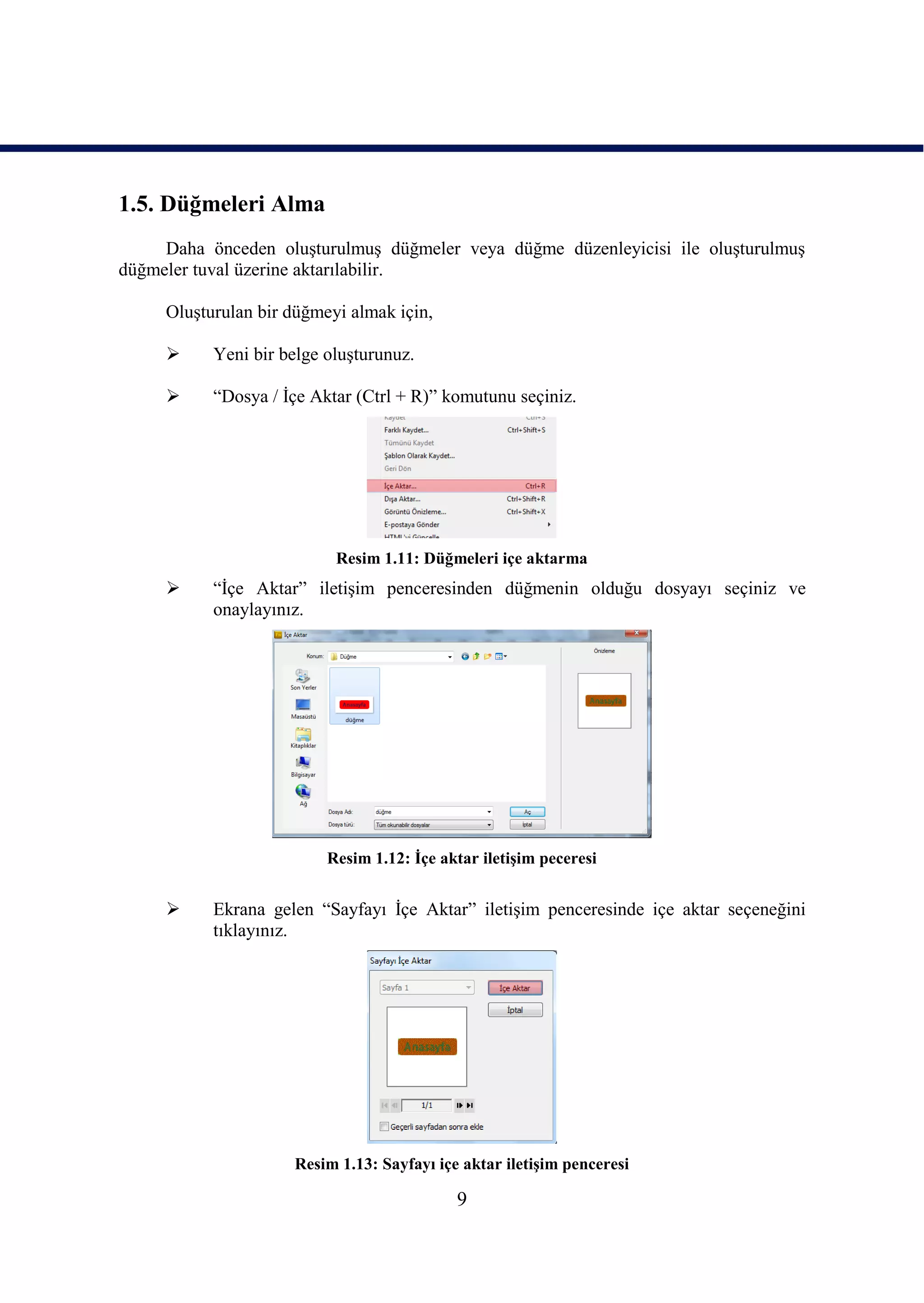 1.5. Düğmeleri Alma
     Daha önceden oluĢturulmuĢ düğmeler veya düğme düzenleyicisi ile oluĢturulmuĢ
düğmeler tuval üzerine aktarılabilir.

     OluĢturulan bir düğmeyi almak için,

          Yeni bir belge oluĢturunuz.

          “Dosya / Ġçe Aktar (Ctrl + R)” komutunu seçiniz.




                           Resim 1.11: Düğmeleri içe aktarma
          “Ġçe Aktar” iletiĢim penceresinden düğmenin olduğu dosyayı seçiniz ve
           onaylayınız.




                          Resim 1.12: Ġçe aktar iletiĢim peceresi


          Ekrana gelen “Sayfayı Ġçe Aktar” iletiĢim penceresinde içe aktar seçeneğini
           tıklayınız.




                     Resim 1.13: Sayfayı içe aktar iletiĢim penceresi

                                            9
 