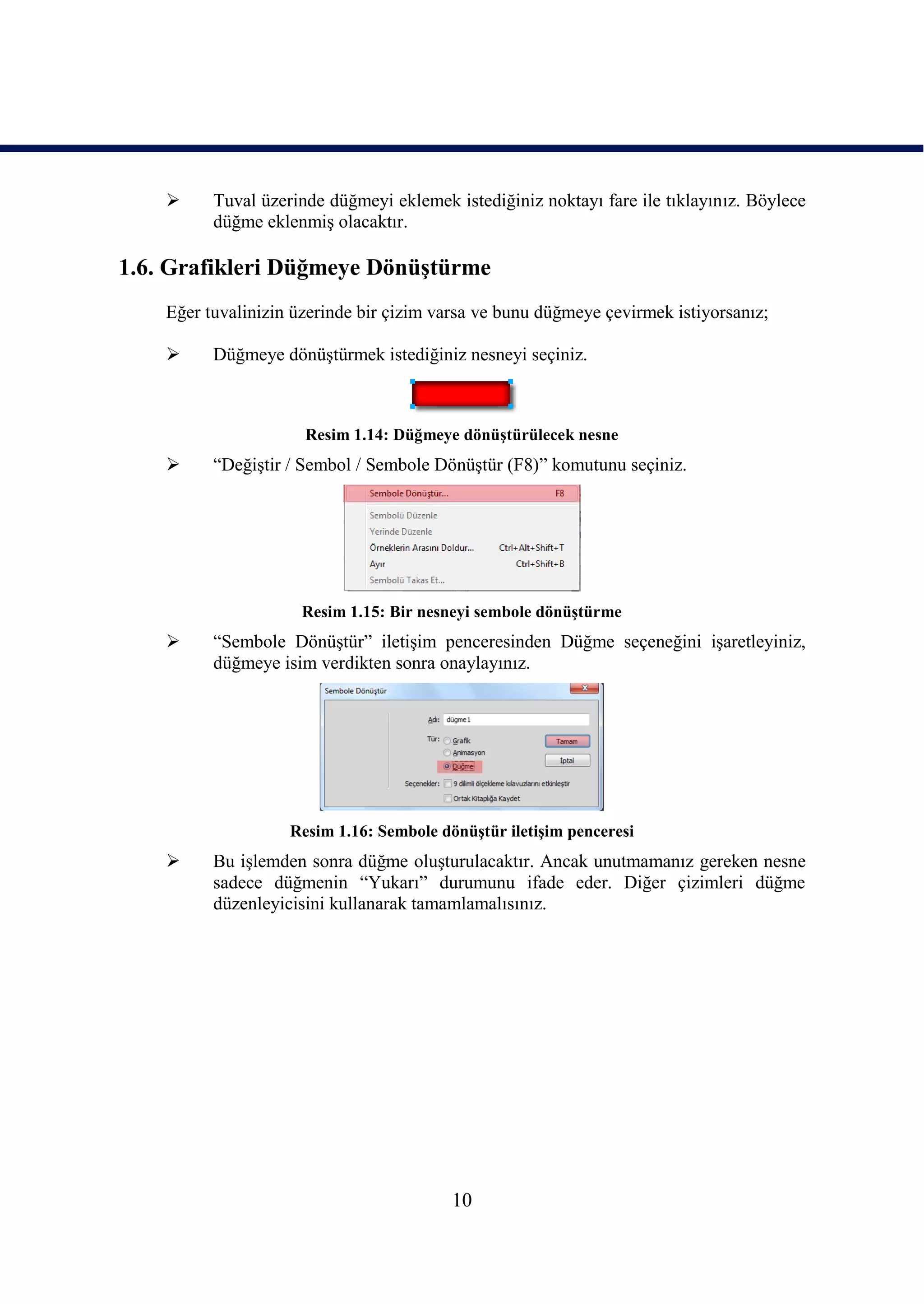      Tuval üzerinde düğmeyi eklemek istediğiniz noktayı fare ile tıklayınız. Böylece
          düğme eklenmiĢ olacaktır.

1.6. Grafikleri Düğmeye DönüĢtürme
    Eğer tuvalinizin üzerinde bir çizim varsa ve bunu düğmeye çevirmek istiyorsanız;

         Düğmeye dönüĢtürmek istediğiniz nesneyi seçiniz.



                      Resim 1.14: Düğmeye dönüĢtürülecek nesne
         “DeğiĢtir / Sembol / Sembole DönüĢtür (F8)” komutunu seçiniz.




                      Resim 1.15: Bir nesneyi sembole dönüĢtürme
         “Sembole DönüĢtür” iletiĢim penceresinden Düğme seçeneğini iĢaretleyiniz,
          düğmeye isim verdikten sonra onaylayınız.




                    Resim 1.16: Sembole dönüĢtür iletiĢim penceresi
         Bu iĢlemden sonra düğme oluĢturulacaktır. Ancak unutmamanız gereken nesne
          sadece düğmenin “Yukarı” durumunu ifade eder. Diğer çizimleri düğme
          düzenleyicisini kullanarak tamamlamalısınız.




                                          10
 