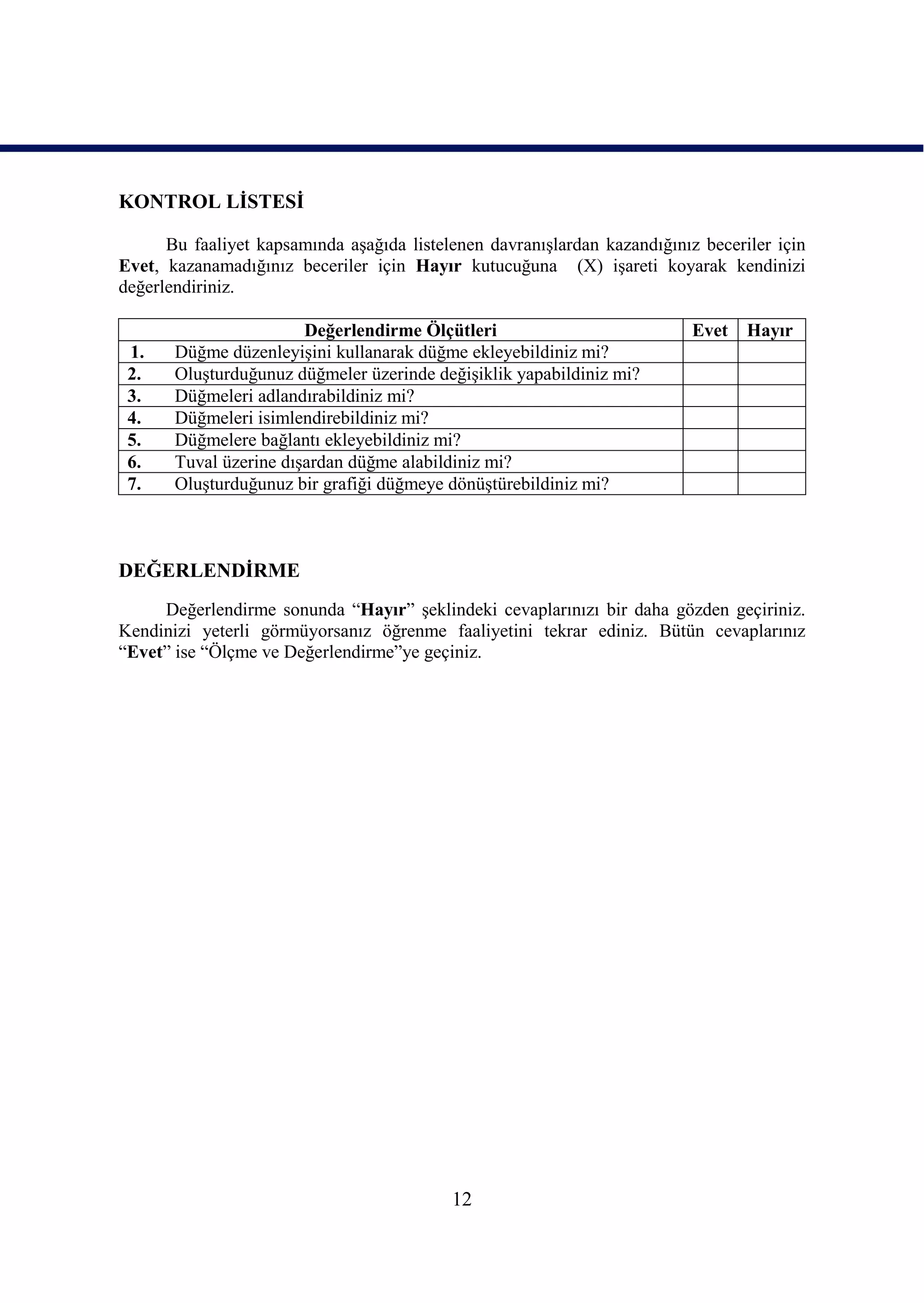 KONTROL LĠSTESĠ

      Bu faaliyet kapsamında aĢağıda listelenen davranıĢlardan kazandığınız beceriler için
Evet, kazanamadığınız beceriler için Hayır kutucuğuna (X) iĢareti koyarak kendinizi
değerlendiriniz.

                        Değerlendirme Ölçütleri                            Evet   Hayır
 1.    Düğme düzenleyiĢini kullanarak düğme ekleyebildiniz mi?
 2.    OluĢturduğunuz düğmeler üzerinde değiĢiklik yapabildiniz mi?
 3.    Düğmeleri adlandırabildiniz mi?
 4.    Düğmeleri isimlendirebildiniz mi?
 5.    Düğmelere bağlantı ekleyebildiniz mi?
 6.    Tuval üzerine dıĢardan düğme alabildiniz mi?
 7.    OluĢturduğunuz bir grafiği düğmeye dönüĢtürebildiniz mi?



DEĞERLENDĠRME
     Değerlendirme sonunda “Hayır” Ģeklindeki cevaplarınızı bir daha gözden geçiriniz.
Kendinizi yeterli görmüyorsanız öğrenme faaliyetini tekrar ediniz. Bütün cevaplarınız
“Evet” ise “Ölçme ve Değerlendirme”ye geçiniz.




                                           12
 