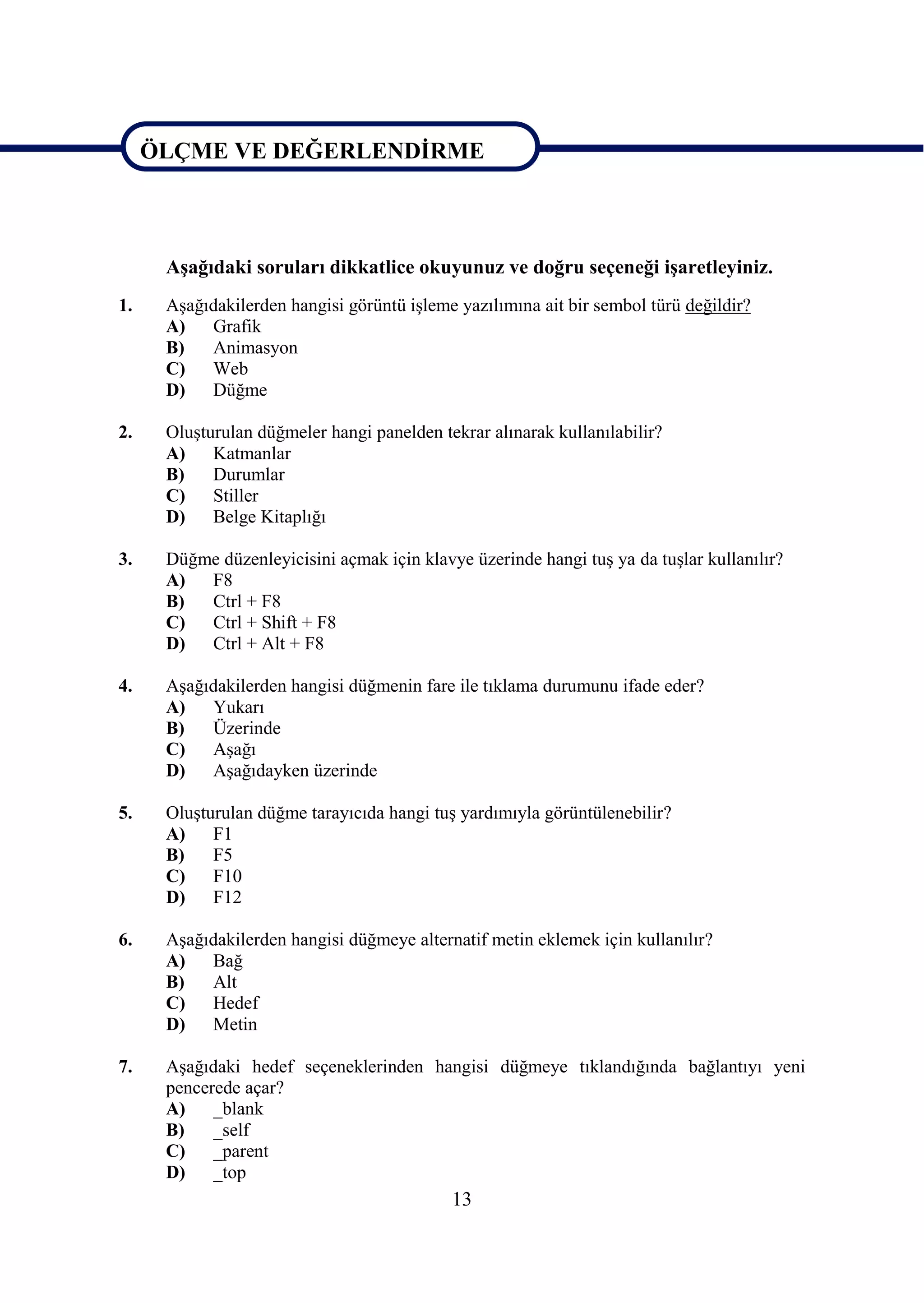 ÖLÇME VE DEĞERLENDĠRME



ÖLÇME VE DEĞERLENDĠRME
      AĢağıdaki soruları dikkatlice okuyunuz ve doğru seçeneği iĢaretleyiniz.
1.    AĢağıdakilerden hangisi görüntü iĢleme yazılımına ait bir sembol türü değildir?
      A)   Grafik
      B)   Animasyon
      C)   Web
      D)   Düğme

2.    OluĢturulan düğmeler hangi panelden tekrar alınarak kullanılabilir?
      A)    Katmanlar
      B)    Durumlar
      C)    Stiller
      D)    Belge Kitaplığı

3.    Düğme düzenleyicisini açmak için klavye üzerinde hangi tuĢ ya da tuĢlar kullanılır?
      A)  F8
      B)  Ctrl + F8
      C)  Ctrl + Shift + F8
      D)  Ctrl + Alt + F8

4.    AĢağıdakilerden hangisi düğmenin fare ile tıklama durumunu ifade eder?
      A)   Yukarı
      B)   Üzerinde
      C)   AĢağı
      D)   AĢağıdayken üzerinde

5.    OluĢturulan düğme tarayıcıda hangi tuĢ yardımıyla görüntülenebilir?
      A)    F1
      B)    F5
      C)    F10
      D)    F12

6.    AĢağıdakilerden hangisi düğmeye alternatif metin eklemek için kullanılır?
      A)   Bağ
      B)   Alt
      C)   Hedef
      D)   Metin

7.    AĢağıdaki hedef seçeneklerinden hangisi düğmeye tıklandığında bağlantıyı yeni
      pencerede açar?
      A)    _blank
      B)    _self
      C)    _parent
      D)    _top
                                            13
 