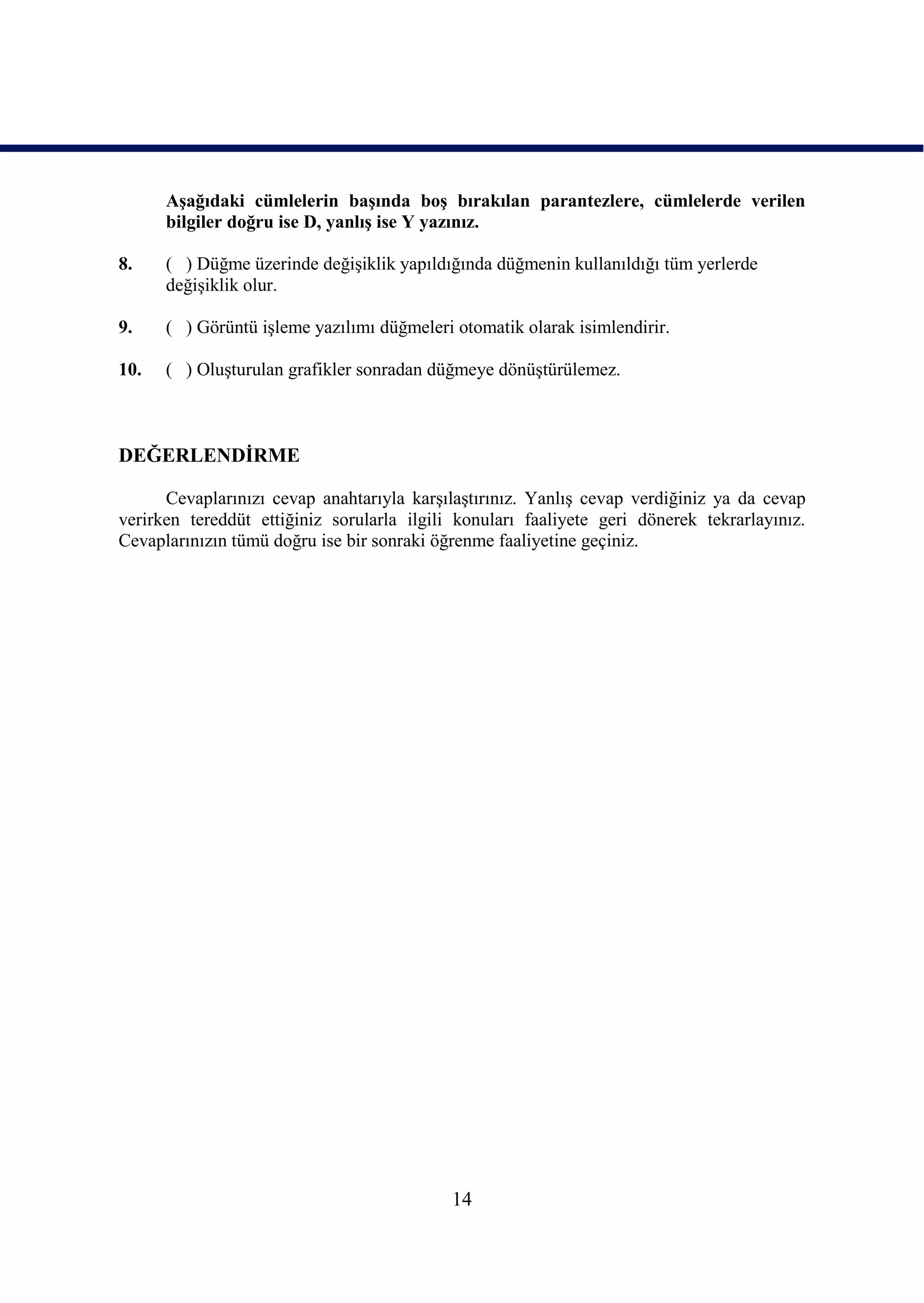 AĢağıdaki cümlelerin baĢında boĢ bırakılan parantezlere, cümlelerde verilen
      bilgiler doğru ise D, yanlıĢ ise Y yazınız.

8.    ( ) Düğme üzerinde değiĢiklik yapıldığında düğmenin kullanıldığı tüm yerlerde
      değiĢiklik olur.

9.    ( ) Görüntü iĢleme yazılımı düğmeleri otomatik olarak isimlendirir.

10.   ( ) OluĢturulan grafikler sonradan düğmeye dönüĢtürülemez.



DEĞERLENDĠRME

      Cevaplarınızı cevap anahtarıyla karĢılaĢtırınız. YanlıĢ cevap verdiğiniz ya da cevap
verirken tereddüt ettiğiniz sorularla ilgili konuları faaliyete geri dönerek tekrarlayınız.
Cevaplarınızın tümü doğru ise bir sonraki öğrenme faaliyetine geçiniz.




                                            14
 