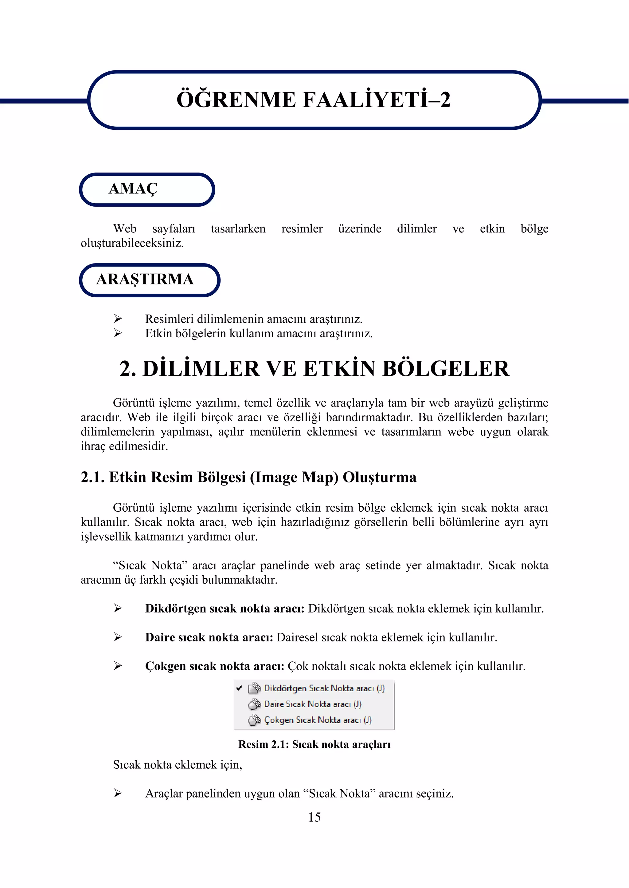 ÖĞRENME FAALĠYETĠ–2

ÖĞRENME FAALĠYETĠ–2
     AMAÇ

      Web sayfaları       tasarlarken   resimler   üzerinde      dilimler   ve   etkin   bölge
oluĢturabileceksiniz.

   ARAġTIRMA

           Resimleri dilimlemenin amacını araĢtırınız.
           Etkin bölgelerin kullanım amacını araĢtırınız.


       2. DĠLĠMLER VE ETKĠN BÖLGELER
       Görüntü iĢleme yazılımı, temel özellik ve araçlarıyla tam bir web arayüzü geliĢtirme
aracıdır. Web ile ilgili birçok aracı ve özelliği barındırmaktadır. Bu özelliklerden bazıları;
dilimlemelerin yapılması, açılır menülerin eklenmesi ve tasarımların webe uygun olarak
ihraç edilmesidir.

2.1. Etkin Resim Bölgesi (Image Map) OluĢturma
       Görüntü iĢleme yazılımı içerisinde etkin resim bölge eklemek için sıcak nokta aracı
kullanılır. Sıcak nokta aracı, web için hazırladığınız görsellerin belli bölümlerine ayrı ayrı
iĢlevsellik katmanızı yardımcı olur.

      “Sıcak Nokta” aracı araçlar panelinde web araç setinde yer almaktadır. Sıcak nokta
aracının üç farklı çeĢidi bulunmaktadır.

           Dikdörtgen sıcak nokta aracı: Dikdörtgen sıcak nokta eklemek için kullanılır.

           Daire sıcak nokta aracı: Dairesel sıcak nokta eklemek için kullanılır.

           Çokgen sıcak nokta aracı: Çok noktalı sıcak nokta eklemek için kullanılır.




                               Resim 2.1: Sıcak nokta araçları
      Sıcak nokta eklemek için,

           Araçlar panelinden uygun olan “Sıcak Nokta” aracını seçiniz.
                                             15
 