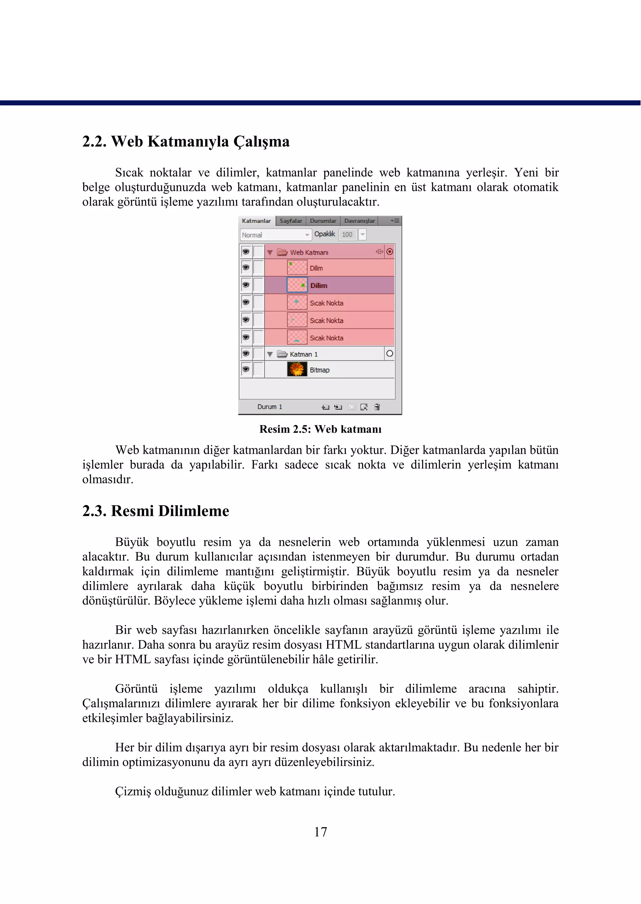 2.2. Web Katmanıyla ÇalıĢma
      Sıcak noktalar ve dilimler, katmanlar panelinde web katmanına yerleĢir. Yeni bir
belge oluĢturduğunuzda web katmanı, katmanlar panelinin en üst katmanı olarak otomatik
olarak görüntü iĢleme yazılımı tarafından oluĢturulacaktır.




                                  Resim 2.5: Web katmanı
      Web katmanının diğer katmanlardan bir farkı yoktur. Diğer katmanlarda yapılan bütün
iĢlemler burada da yapılabilir. Farkı sadece sıcak nokta ve dilimlerin yerleĢim katmanı
olmasıdır.

2.3. Resmi Dilimleme
      Büyük boyutlu resim ya da nesnelerin web ortamında yüklenmesi uzun zaman
alacaktır. Bu durum kullanıcılar açısından istenmeyen bir durumdur. Bu durumu ortadan
kaldırmak için dilimleme mantığını geliĢtirmiĢtir. Büyük boyutlu resim ya da nesneler
dilimlere ayrılarak daha küçük boyutlu birbirinden bağımsız resim ya da nesnelere
dönüĢtürülür. Böylece yükleme iĢlemi daha hızlı olması sağlanmıĢ olur.

       Bir web sayfası hazırlanırken öncelikle sayfanın arayüzü görüntü iĢleme yazılımı ile
hazırlanır. Daha sonra bu arayüz resim dosyası HTML standartlarına uygun olarak dilimlenir
ve bir HTML sayfası içinde görüntülenebilir hâle getirilir.

       Görüntü iĢleme yazılımı oldukça kullanıĢlı bir dilimleme aracına sahiptir.
ÇalıĢmalarınızı dilimlere ayırarak her bir dilime fonksiyon ekleyebilir ve bu fonksiyonlara
etkileĢimler bağlayabilirsiniz.

      Her bir dilim dıĢarıya ayrı bir resim dosyası olarak aktarılmaktadır. Bu nedenle her bir
dilimin optimizasyonunu da ayrı ayrı düzenleyebilirsiniz.

      ÇizmiĢ olduğunuz dilimler web katmanı içinde tutulur.


                                             17
 