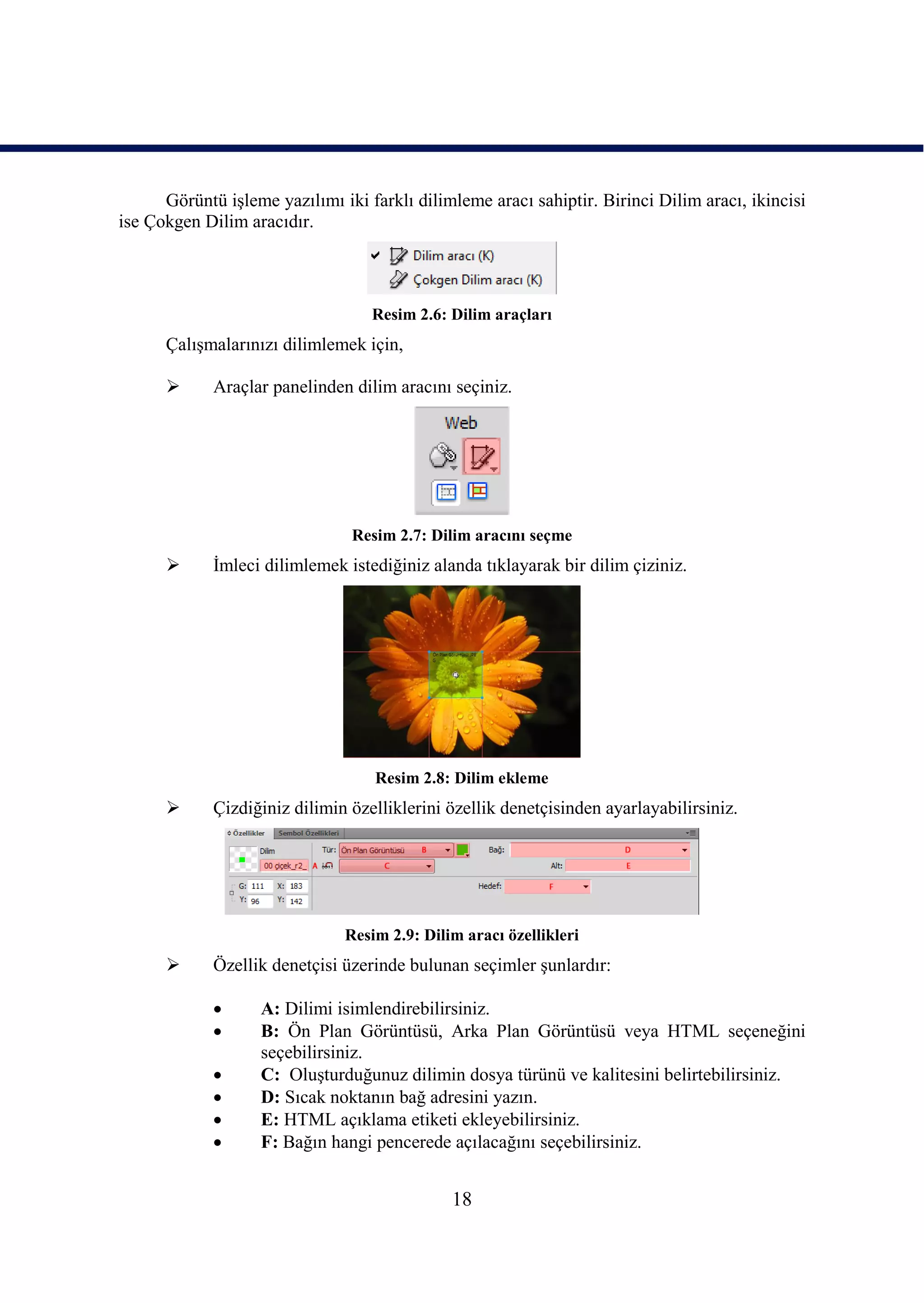 Görüntü iĢleme yazılımı iki farklı dilimleme aracı sahiptir. Birinci Dilim aracı, ikincisi
ise Çokgen Dilim aracıdır.




                                   Resim 2.6: Dilim araçları
      ÇalıĢmalarınızı dilimlemek için,

            Araçlar panelinden dilim aracını seçiniz.




                                Resim 2.7: Dilim aracını seçme
            Ġmleci dilimlemek istediğiniz alanda tıklayarak bir dilim çiziniz.




                                   Resim 2.8: Dilim ekleme
            Çizdiğiniz dilimin özelliklerini özellik denetçisinden ayarlayabilirsiniz.




                               Resim 2.9: Dilim aracı özellikleri
            Özellik denetçisi üzerinde bulunan seçimler Ģunlardır:

                  A: Dilimi isimlendirebilirsiniz.
                  B: Ön Plan Görüntüsü, Arka Plan Görüntüsü veya HTML seçeneğini
                   seçebilirsiniz.
                  C: OluĢturduğunuz dilimin dosya türünü ve kalitesini belirtebilirsiniz.
                  D: Sıcak noktanın bağ adresini yazın.
                  E: HTML açıklama etiketi ekleyebilirsiniz.
                  F: Bağın hangi pencerede açılacağını seçebilirsiniz.


                                              18
 
