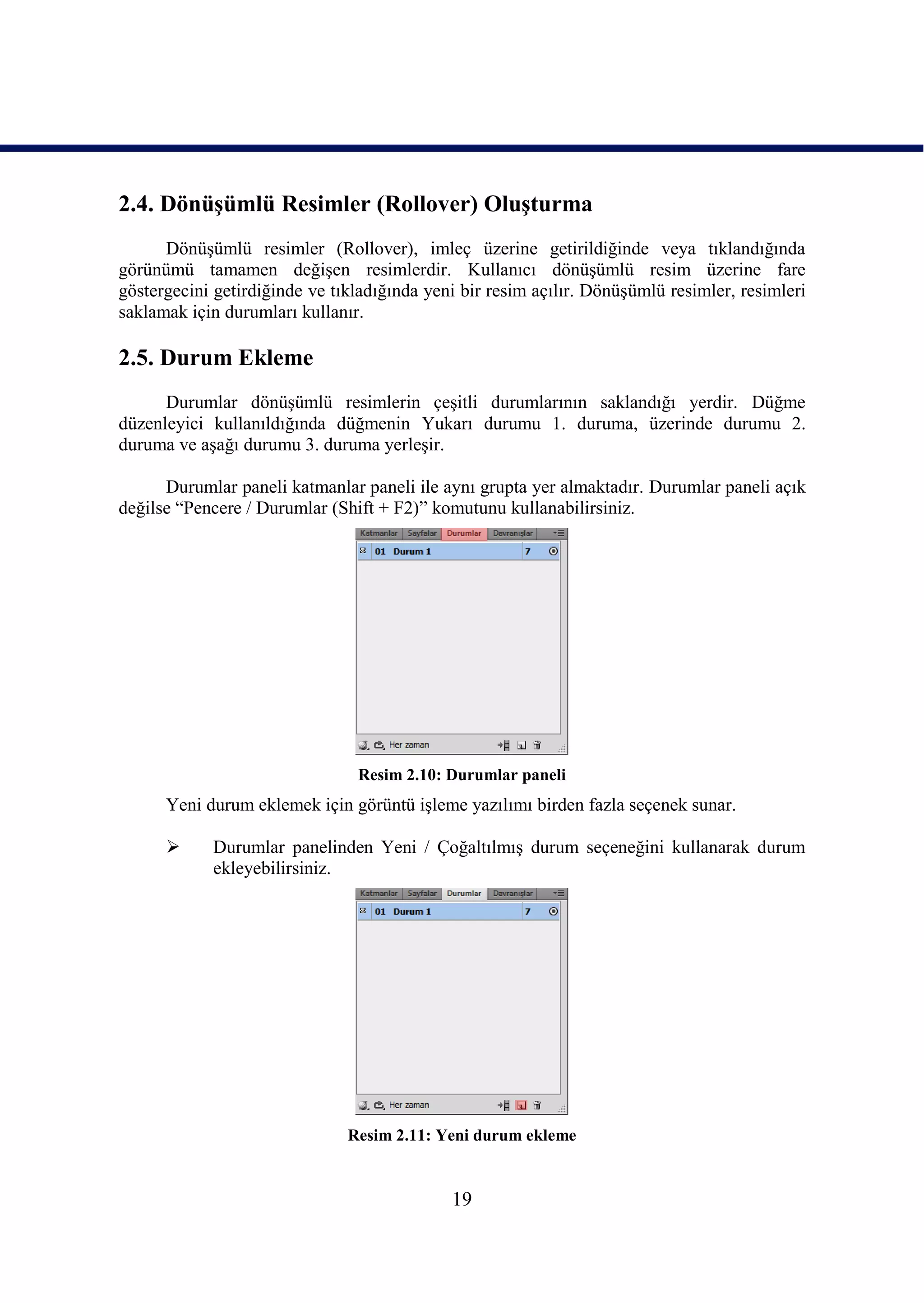 2.4. DönüĢümlü Resimler (Rollover) OluĢturma
      DönüĢümlü resimler (Rollover), imleç üzerine getirildiğinde veya tıklandığında
görünümü tamamen değiĢen resimlerdir. Kullanıcı dönüĢümlü resim üzerine fare
göstergecini getirdiğinde ve tıkladığında yeni bir resim açılır. DönüĢümlü resimler, resimleri
saklamak için durumları kullanır.

2.5. Durum Ekleme
      Durumlar dönüĢümlü resimlerin çeĢitli durumlarının saklandığı yerdir. Düğme
düzenleyici kullanıldığında düğmenin Yukarı durumu 1. duruma, üzerinde durumu 2.
duruma ve aĢağı durumu 3. duruma yerleĢir.

      Durumlar paneli katmanlar paneli ile aynı grupta yer almaktadır. Durumlar paneli açık
değilse “Pencere / Durumlar (Shift + F2)” komutunu kullanabilirsiniz.




                                Resim 2.10: Durumlar paneli
      Yeni durum eklemek için görüntü iĢleme yazılımı birden fazla seçenek sunar.

           Durumlar panelinden Yeni / ÇoğaltılmıĢ durum seçeneğini kullanarak durum
            ekleyebilirsiniz.




                               Resim 2.11: Yeni durum ekleme


                                             19
 