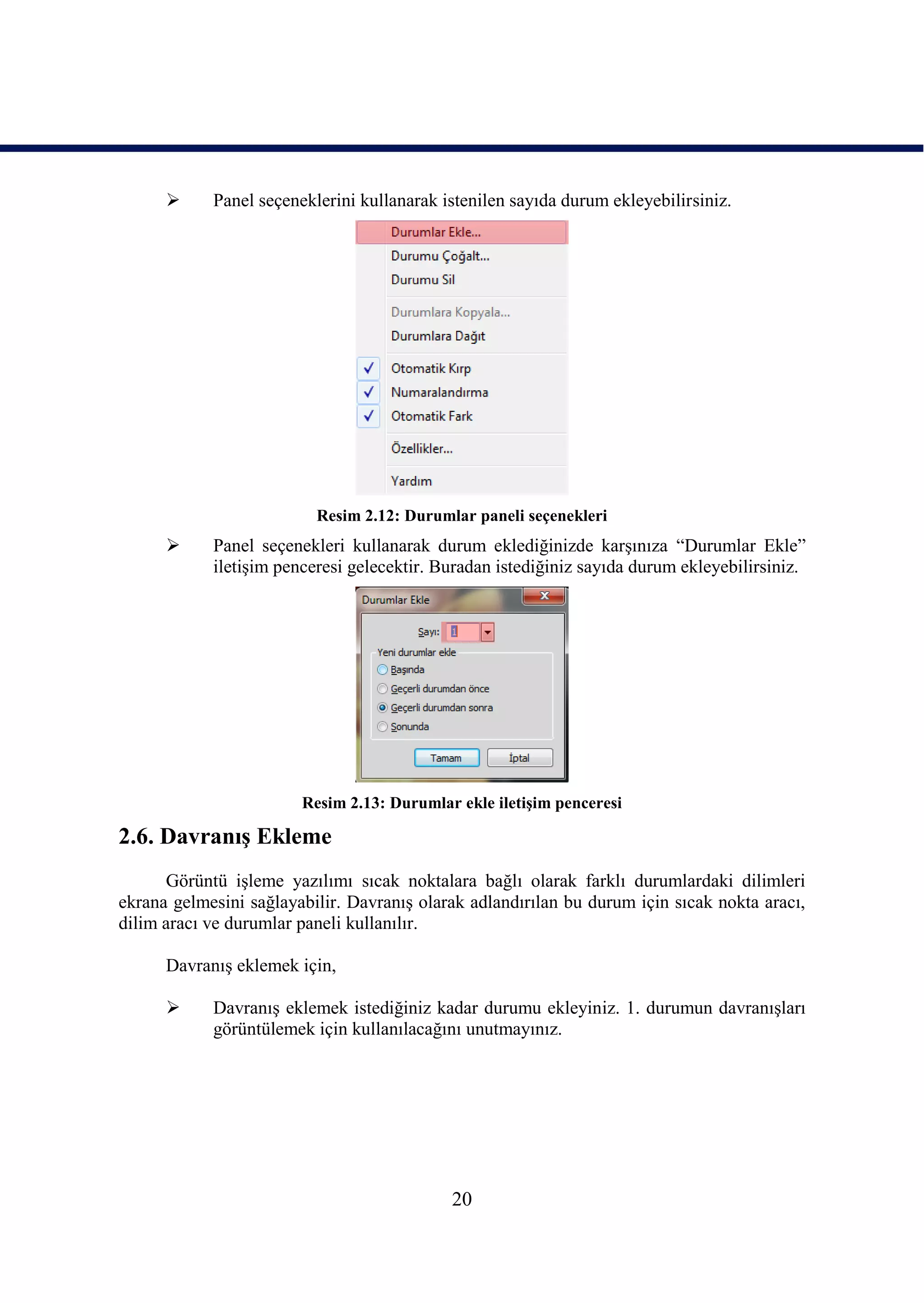     Panel seçeneklerini kullanarak istenilen sayıda durum ekleyebilirsiniz.




                          Resim 2.12: Durumlar paneli seçenekleri
           Panel seçenekleri kullanarak durum eklediğinizde karĢınıza “Durumlar Ekle”
            iletiĢim penceresi gelecektir. Buradan istediğiniz sayıda durum ekleyebilirsiniz.




                        Resim 2.13: Durumlar ekle iletiĢim penceresi

2.6. DavranıĢ Ekleme
      Görüntü iĢleme yazılımı sıcak noktalara bağlı olarak farklı durumlardaki dilimleri
ekrana gelmesini sağlayabilir. DavranıĢ olarak adlandırılan bu durum için sıcak nokta aracı,
dilim aracı ve durumlar paneli kullanılır.

      DavranıĢ eklemek için,

           DavranıĢ eklemek istediğiniz kadar durumu ekleyiniz. 1. durumun davranıĢları
            görüntülemek için kullanılacağını unutmayınız.




                                            20
 