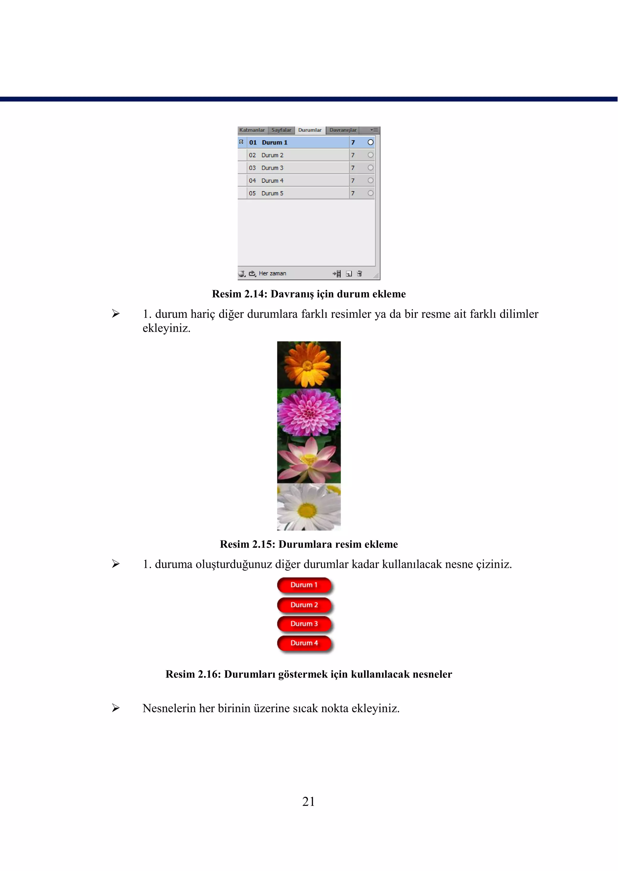 Resim 2.14: DavranıĢ için durum ekleme
   1. durum hariç diğer durumlara farklı resimler ya da bir resme ait farklı dilimler
    ekleyiniz.




                   Resim 2.15: Durumlara resim ekleme
   1. duruma oluĢturduğunuz diğer durumlar kadar kullanılacak nesne çiziniz.




        Resim 2.16: Durumları göstermek için kullanılacak nesneler


   Nesnelerin her birinin üzerine sıcak nokta ekleyiniz.




                                     21
 