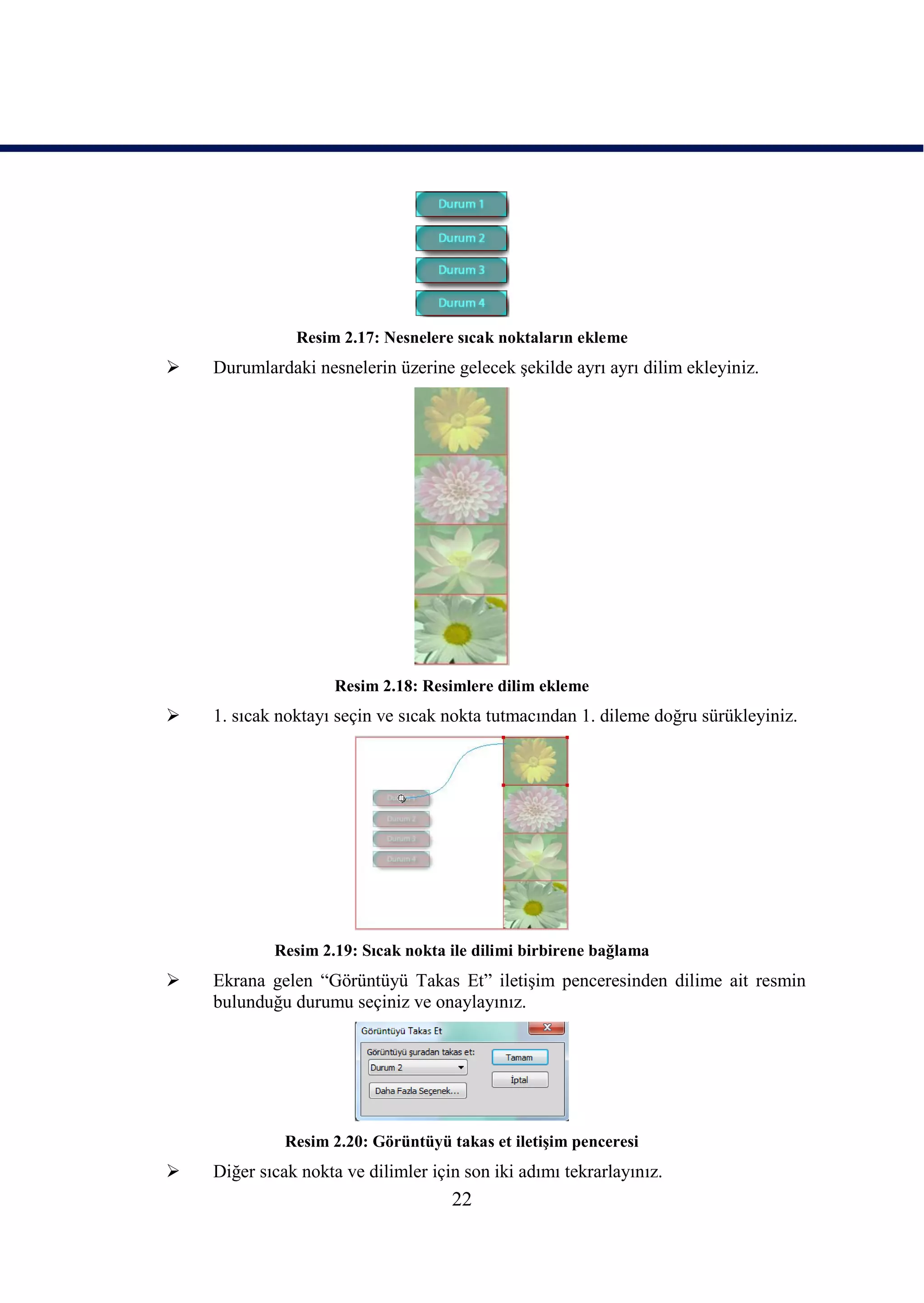 Resim 2.17: Nesnelere sıcak noktaların ekleme
   Durumlardaki nesnelerin üzerine gelecek Ģekilde ayrı ayrı dilim ekleyiniz.




                     Resim 2.18: Resimlere dilim ekleme
   1. sıcak noktayı seçin ve sıcak nokta tutmacından 1. dileme doğru sürükleyiniz.




            Resim 2.19: Sıcak nokta ile dilimi birbirene bağlama
   Ekrana gelen “Görüntüyü Takas Et” iletiĢim penceresinden dilime ait resmin
    bulunduğu durumu seçiniz ve onaylayınız.




              Resim 2.20: Görüntüyü takas et iletiĢim penceresi
   Diğer sıcak nokta ve dilimler için son iki adımı tekrarlayınız.
                                     22
 