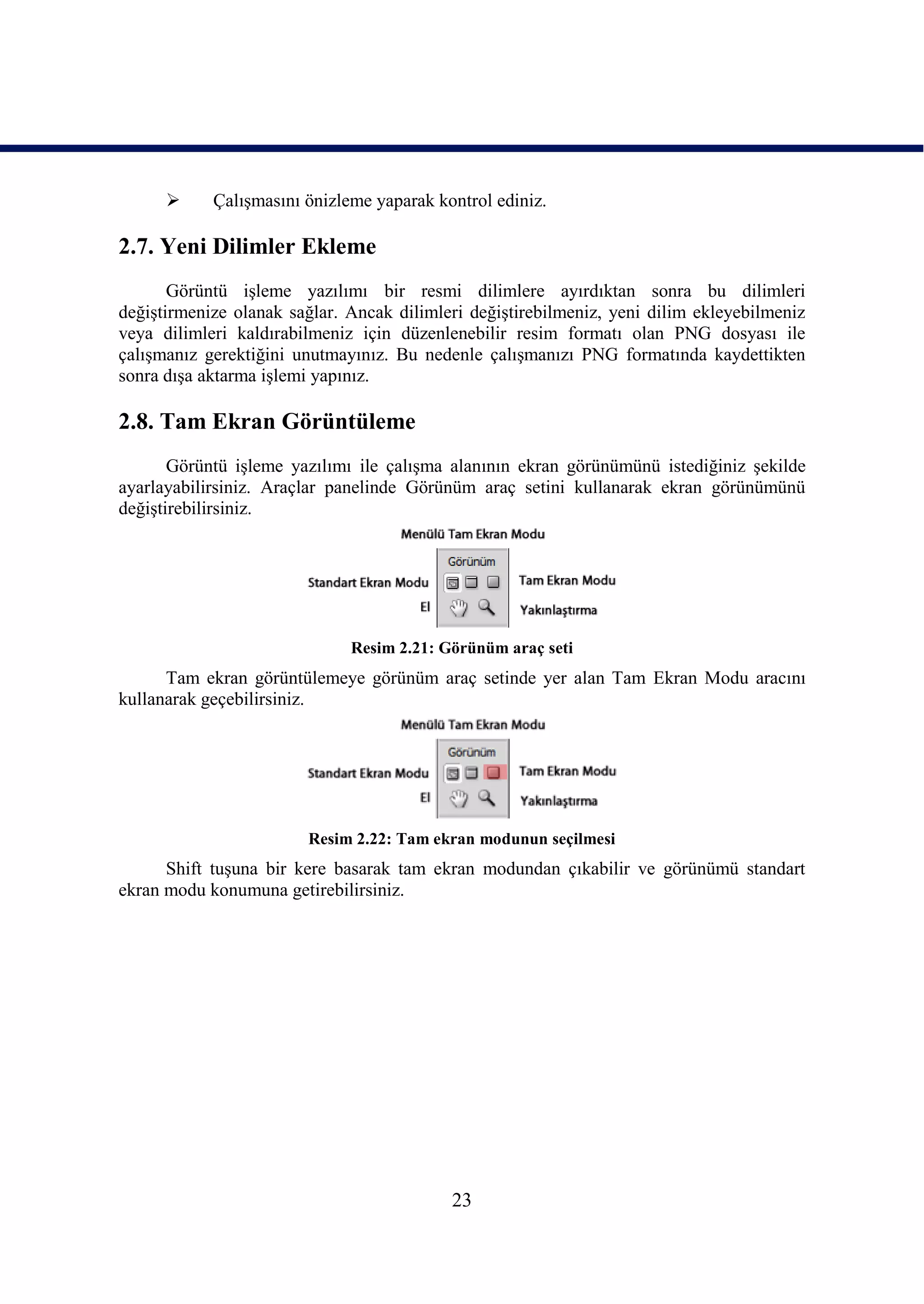      ÇalıĢmasını önizleme yaparak kontrol ediniz.

2.7. Yeni Dilimler Ekleme
       Görüntü iĢleme yazılımı bir resmi dilimlere ayırdıktan sonra bu dilimleri
değiĢtirmenize olanak sağlar. Ancak dilimleri değiĢtirebilmeniz, yeni dilim ekleyebilmeniz
veya dilimleri kaldırabilmeniz için düzenlenebilir resim formatı olan PNG dosyası ile
çalıĢmanız gerektiğini unutmayınız. Bu nedenle çalıĢmanızı PNG formatında kaydettikten
sonra dıĢa aktarma iĢlemi yapınız.

2.8. Tam Ekran Görüntüleme
       Görüntü iĢleme yazılımı ile çalıĢma alanının ekran görünümünü istediğiniz Ģekilde
ayarlayabilirsiniz. Araçlar panelinde Görünüm araç setini kullanarak ekran görünümünü
değiĢtirebilirsiniz.




                              Resim 2.21: Görünüm araç seti
      Tam ekran görüntülemeye görünüm araç setinde yer alan Tam Ekran Modu aracını
kullanarak geçebilirsiniz.




                        Resim 2.22: Tam ekran modunun seçilmesi
      Shift tuĢuna bir kere basarak tam ekran modundan çıkabilir ve görünümü standart
ekran modu konumuna getirebilirsiniz.




                                           23
 