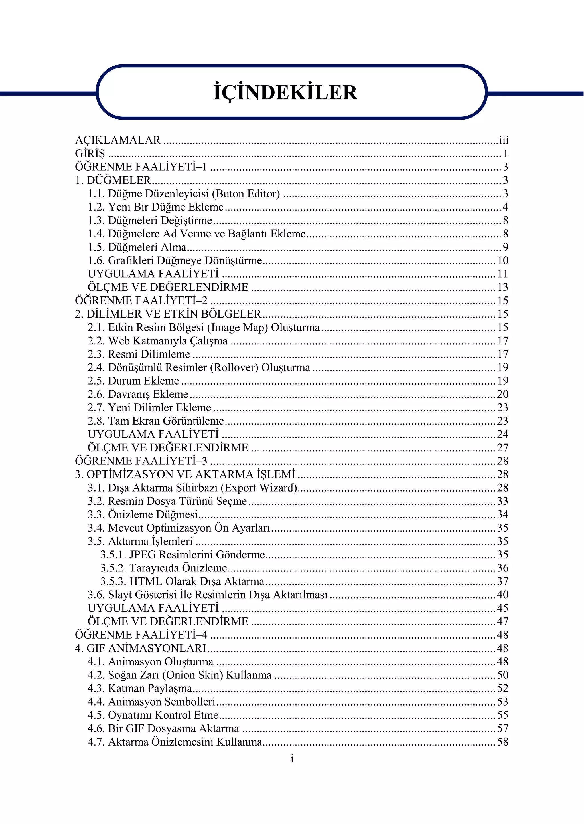 ĠÇĠNDEKĠLER

AÇIKLAMALAR ................................................................................................................... iii
GĠRĠġ ....................................................................................................................................... 1
ÖĞRENME FAALĠYETĠ–1 .................................................................................................... 3
1. DÜĞMELER ........................................................................................................................ 3
   1.1. Düğme Düzenleyicisi (Buton Editor) ........................................................................... 3
   1.2. Yeni Bir Düğme Ekleme ............................................................................................... 4
   1.3. Düğmeleri DeğiĢtirme ................................................................................................... 8
   1.4. Düğmelere Ad Verme ve Bağlantı Ekleme ................................................................... 8
   1.5. Düğmeleri Alma............................................................................................................ 9
   1.6. Grafikleri Düğmeye DönüĢtürme ................................................................................ 10
   UYGULAMA FAALĠYETĠ .............................................................................................. 11
   ÖLÇME VE DEĞERLENDĠRME .................................................................................... 13
ÖĞRENME FAALĠYETĠ–2 .................................................................................................. 15
2. DĠLĠMLER VE ETKĠN BÖLGELER ................................................................................ 15
   2.1. Etkin Resim Bölgesi (Image Map) OluĢturma ............................................................ 15
   2.2. Web Katmanıyla ÇalıĢma ........................................................................................... 17
   2.3. Resmi Dilimleme ........................................................................................................ 17
   2.4. DönüĢümlü Resimler (Rollover) OluĢturma ............................................................... 19
   2.5. Durum Ekleme ............................................................................................................ 19
   2.6. DavranıĢ Ekleme ......................................................................................................... 20
   2.7. Yeni Dilimler Ekleme ................................................................................................. 23
   2.8. Tam Ekran Görüntüleme ............................................................................................. 23
   UYGULAMA FAALĠYETĠ .............................................................................................. 24
   ÖLÇME VE DEĞERLENDĠRME .................................................................................... 27
ÖĞRENME FAALĠYETĠ–3 .................................................................................................. 28
3. OPTĠMĠZASYON VE AKTARMA ĠġLEMĠ .................................................................... 28
   3.1. DıĢa Aktarma Sihirbazı (Export Wizard).................................................................... 28
   3.2. Resmin Dosya Türünü Seçme ..................................................................................... 33
   3.3. Önizleme Düğmesi ...................................................................................................... 34
   3.4. Mevcut Optimizasyon Ön Ayarları ............................................................................. 35
   3.5. Aktarma ĠĢlemleri ....................................................................................................... 35
      3.5.1. JPEG Resimlerini Gönderme ............................................................................... 35
      3.5.2. Tarayıcıda Önizleme ............................................................................................ 36
      3.5.3. HTML Olarak DıĢa Aktarma ............................................................................... 37
   3.6. Slayt Gösterisi Ġle Resimlerin DıĢa Aktarılması ......................................................... 40
   UYGULAMA FAALĠYETĠ .............................................................................................. 45
   ÖLÇME VE DEĞERLENDĠRME .................................................................................... 47
ÖĞRENME FAALĠYETĠ–4 .................................................................................................. 48
4. GIF ANĠMASYONLARI ................................................................................................... 48
   4.1. Animasyon OluĢturma ................................................................................................ 48
   4.2. Soğan Zarı (Onion Skin) Kullanma ............................................................................ 50
   4.3. Katman PaylaĢma........................................................................................................ 52
   4.4. Animasyon Sembolleri ................................................................................................ 53
   4.5. Oynatımı Kontrol Etme ............................................................................................... 55
   4.6. Bir GIF Dosyasına Aktarma ....................................................................................... 57
   4.7. Aktarma Önizlemesini Kullanma................................................................................ 58
                                                                       i
 