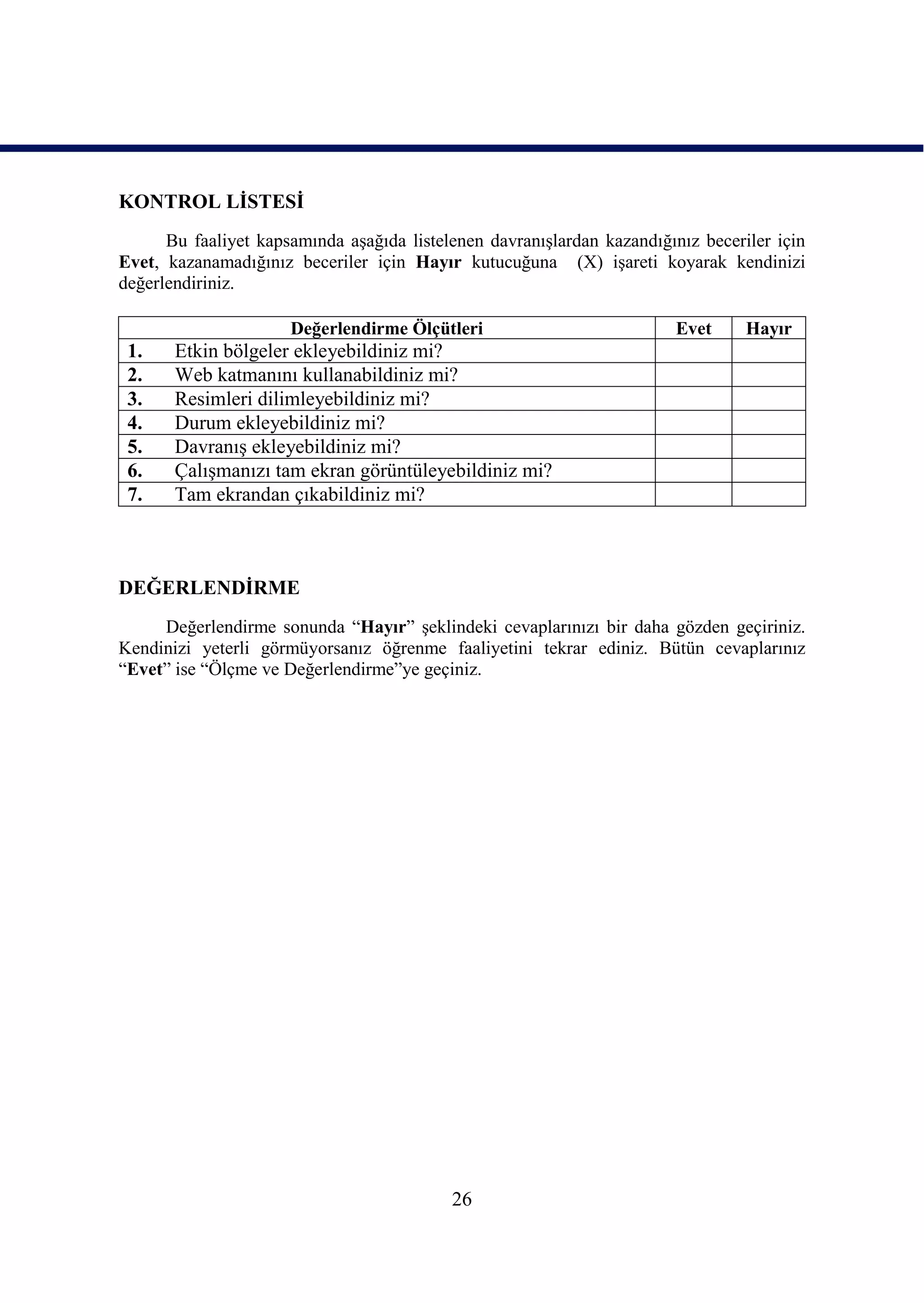 KONTROL LĠSTESĠ
      Bu faaliyet kapsamında aĢağıda listelenen davranıĢlardan kazandığınız beceriler için
Evet, kazanamadığınız beceriler için Hayır kutucuğuna (X) iĢareti koyarak kendinizi
değerlendiriniz.

                      Değerlendirme Ölçütleri                            Evet     Hayır
 1.    Etkin bölgeler ekleyebildiniz mi?
 2.    Web katmanını kullanabildiniz mi?
 3.    Resimleri dilimleyebildiniz mi?
 4.    Durum ekleyebildiniz mi?
 5.    DavranıĢ ekleyebildiniz mi?
 6.    ÇalıĢmanızı tam ekran görüntüleyebildiniz mi?
 7.    Tam ekrandan çıkabildiniz mi?



DEĞERLENDĠRME
     Değerlendirme sonunda “Hayır” Ģeklindeki cevaplarınızı bir daha gözden geçiriniz.
Kendinizi yeterli görmüyorsanız öğrenme faaliyetini tekrar ediniz. Bütün cevaplarınız
“Evet” ise “Ölçme ve Değerlendirme”ye geçiniz.




                                           26
 