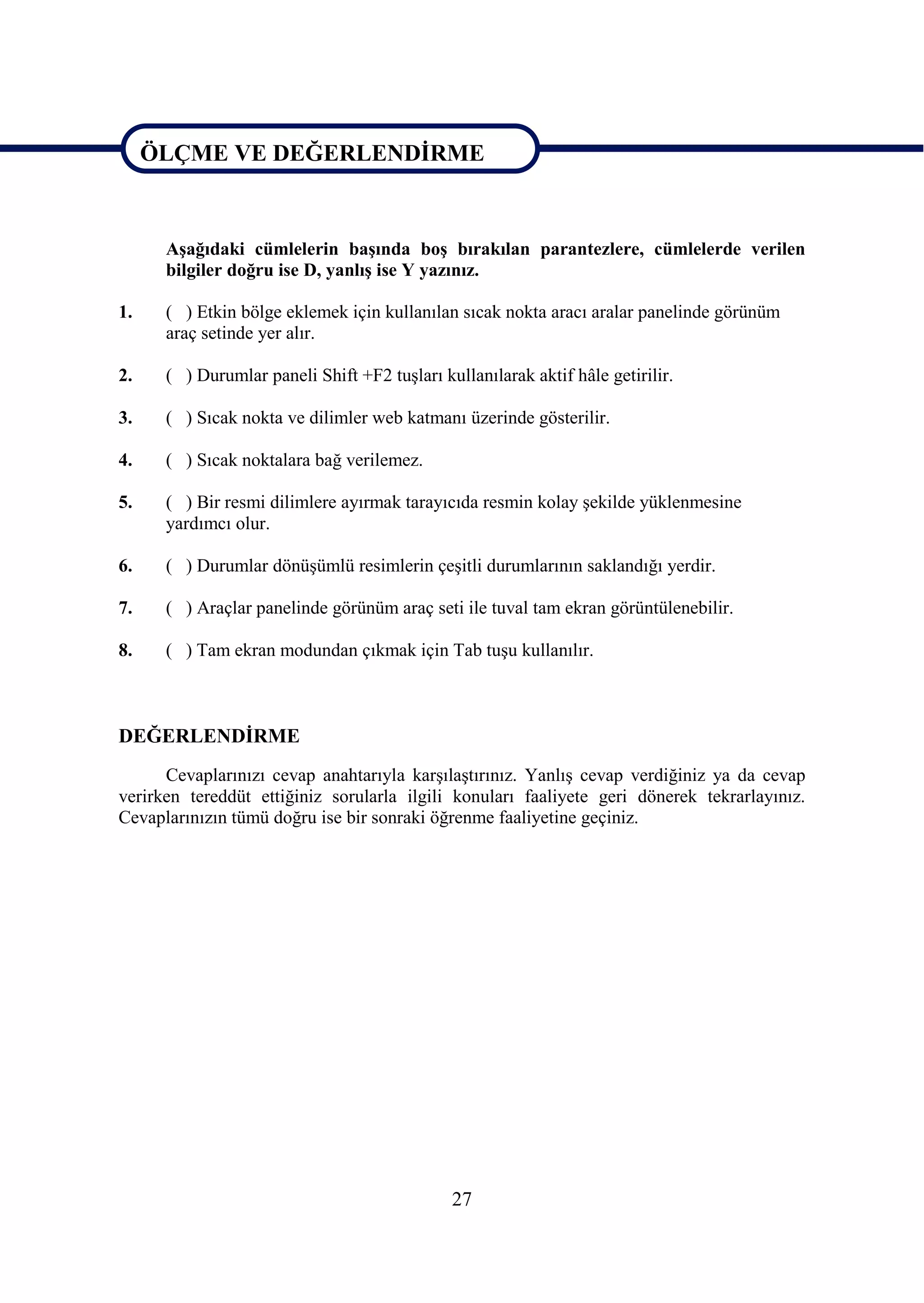 ÖLÇME VE DEĞERLENDĠRME

ÖLÇME VE DEĞERLENDĠRME
      AĢağıdaki cümlelerin baĢında boĢ bırakılan parantezlere, cümlelerde verilen
      bilgiler doğru ise D, yanlıĢ ise Y yazınız.

1.    ( ) Etkin bölge eklemek için kullanılan sıcak nokta aracı aralar panelinde görünüm
      araç setinde yer alır.

2.    ( ) Durumlar paneli Shift +F2 tuĢları kullanılarak aktif hâle getirilir.

3.    ( ) Sıcak nokta ve dilimler web katmanı üzerinde gösterilir.

4.    ( ) Sıcak noktalara bağ verilemez.

5.    ( ) Bir resmi dilimlere ayırmak tarayıcıda resmin kolay Ģekilde yüklenmesine
      yardımcı olur.

6.    ( ) Durumlar dönüĢümlü resimlerin çeĢitli durumlarının saklandığı yerdir.

7.    ( ) Araçlar panelinde görünüm araç seti ile tuval tam ekran görüntülenebilir.

8.    ( ) Tam ekran modundan çıkmak için Tab tuĢu kullanılır.



DEĞERLENDĠRME
      Cevaplarınızı cevap anahtarıyla karĢılaĢtırınız. YanlıĢ cevap verdiğiniz ya da cevap
verirken tereddüt ettiğiniz sorularla ilgili konuları faaliyete geri dönerek tekrarlayınız.
Cevaplarınızın tümü doğru ise bir sonraki öğrenme faaliyetine geçiniz.




                                              27
 