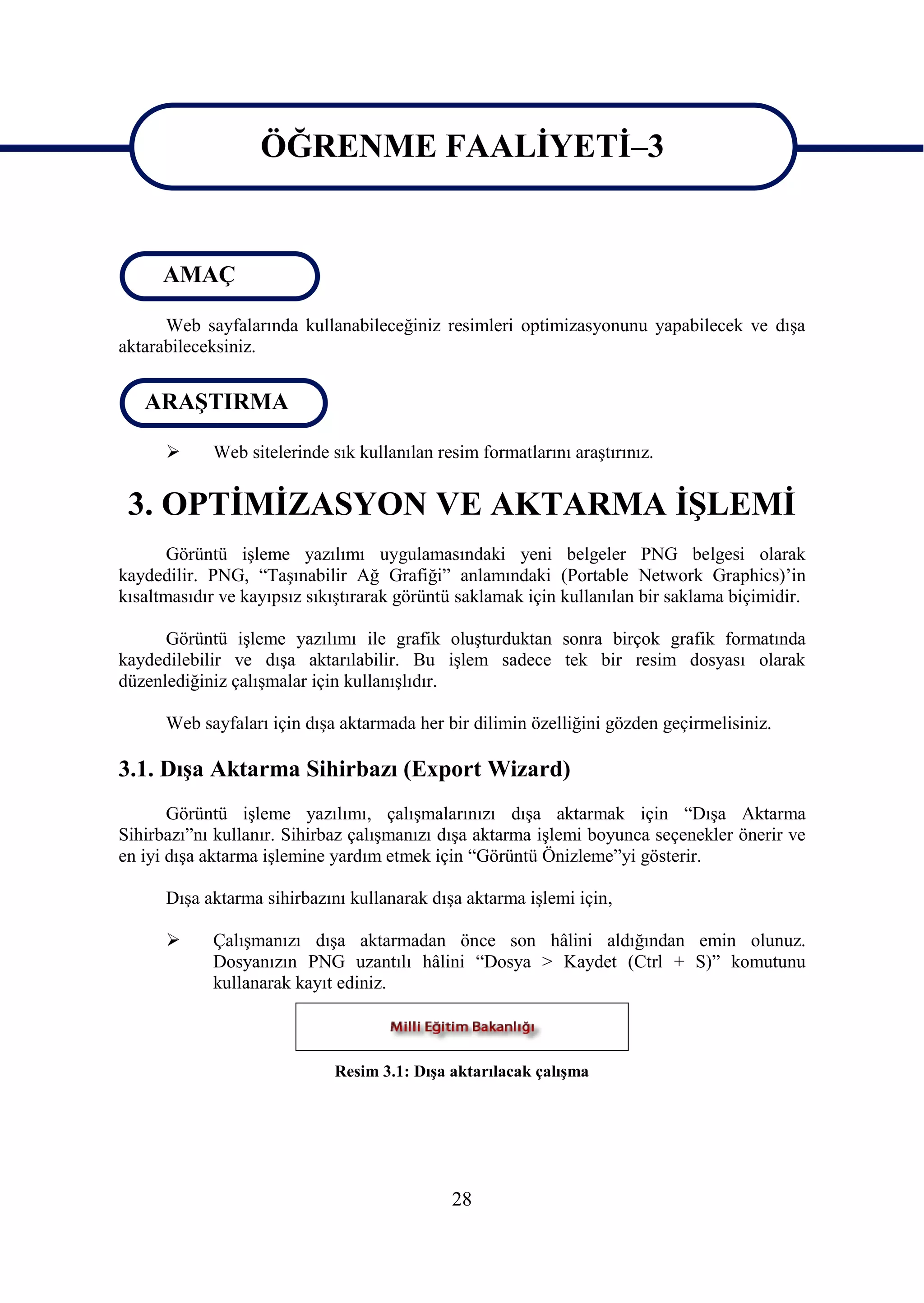 ÖĞRENME FAALĠYETĠ–3

                   ÖĞRENME FAALĠYETĠ–3
      AMAÇ

      Web sayfalarında kullanabileceğiniz resimleri optimizasyonunu yapabilecek ve dıĢa
aktarabileceksiniz.


   ARAġTIRMA

           Web sitelerinde sık kullanılan resim formatlarını araĢtırınız.


 3. OPTĠMĠZASYON VE AKTARMA ĠġLEMĠ
       Görüntü iĢleme yazılımı uygulamasındaki yeni belgeler PNG belgesi olarak
kaydedilir. PNG, “TaĢınabilir Ağ Grafiği” anlamındaki (Portable Network Graphics)’in
kısaltmasıdır ve kayıpsız sıkıĢtırarak görüntü saklamak için kullanılan bir saklama biçimidir.

      Görüntü iĢleme yazılımı ile grafik oluĢturduktan sonra birçok grafik formatında
kaydedilebilir ve dıĢa aktarılabilir. Bu iĢlem sadece tek bir resim dosyası olarak
düzenlediğiniz çalıĢmalar için kullanıĢlıdır.

      Web sayfaları için dıĢa aktarmada her bir dilimin özelliğini gözden geçirmelisiniz.

3.1. DıĢa Aktarma Sihirbazı (Export Wizard)
       Görüntü iĢleme yazılımı, çalıĢmalarınızı dıĢa aktarmak için “DıĢa Aktarma
Sihirbazı”nı kullanır. Sihirbaz çalıĢmanızı dıĢa aktarma iĢlemi boyunca seçenekler önerir ve
en iyi dıĢa aktarma iĢlemine yardım etmek için “Görüntü Önizleme”yi gösterir.

      DıĢa aktarma sihirbazını kullanarak dıĢa aktarma iĢlemi için,

           ÇalıĢmanızı dıĢa aktarmadan önce son hâlini aldığından emin olunuz.
            Dosyanızın PNG uzantılı hâlini “Dosya > Kaydet (Ctrl + S)” komutunu
            kullanarak kayıt ediniz.



                             Resim 3.1: DıĢa aktarılacak çalıĢma




                                             28
 