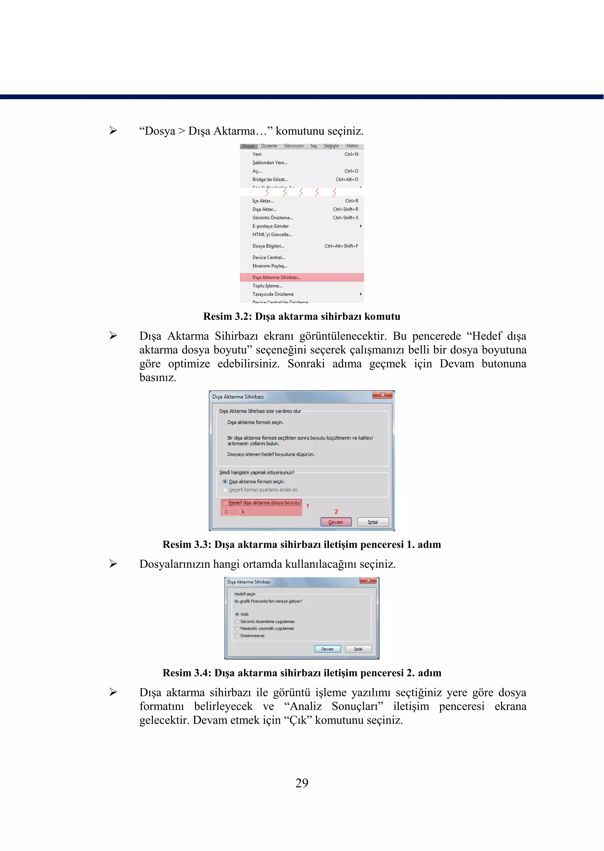    “Dosya > DıĢa Aktarma…” komutunu seçiniz.




                 Resim 3.2: DıĢa aktarma sihirbazı komutu
   DıĢa Aktarma Sihirbazı ekranı görüntülenecektir. Bu pencerede “Hedef dıĢa
    aktarma dosya boyutu” seçeneğini seçerek çalıĢmanızı belli bir dosya boyutuna
    göre optimize edebilirsiniz. Sonraki adıma geçmek için Devam butonuna
    basınız.




        Resim 3.3: DıĢa aktarma sihirbazı iletiĢim penceresi 1. adım
   Dosyalarınızın hangi ortamda kullanılacağını seçiniz.




        Resim 3.4: DıĢa aktarma sihirbazı iletiĢim penceresi 2. adım
   DıĢa aktarma sihirbazı ile görüntü iĢleme yazılımı seçtiğiniz yere göre dosya
    formatını belirleyecek ve “Analiz Sonuçları” iletiĢim penceresi ekrana
    gelecektir. Devam etmek için “Çık” komutunu seçiniz.




                                    29
 