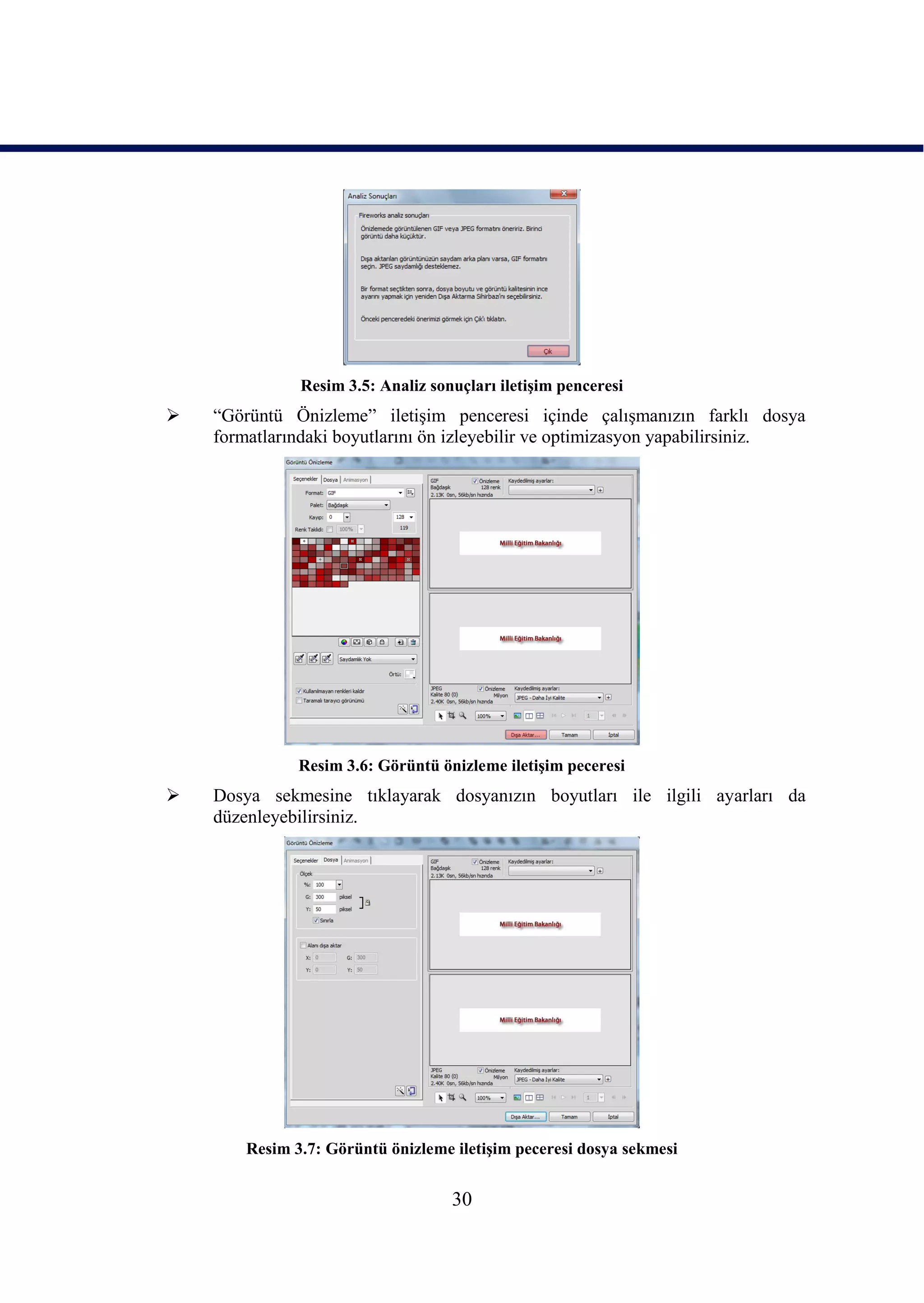 Resim 3.5: Analiz sonuçları iletiĢim penceresi
   “Görüntü Önizleme” iletiĢim penceresi içinde çalıĢmanızın farklı dosya
    formatlarındaki boyutlarını ön izleyebilir ve optimizasyon yapabilirsiniz.




               Resim 3.6: Görüntü önizleme iletiĢim peceresi
   Dosya sekmesine tıklayarak dosyanızın boyutları ile ilgili ayarları da
    düzenleyebilirsiniz.




        Resim 3.7: Görüntü önizleme iletiĢim peceresi dosya sekmesi


                                    30
 