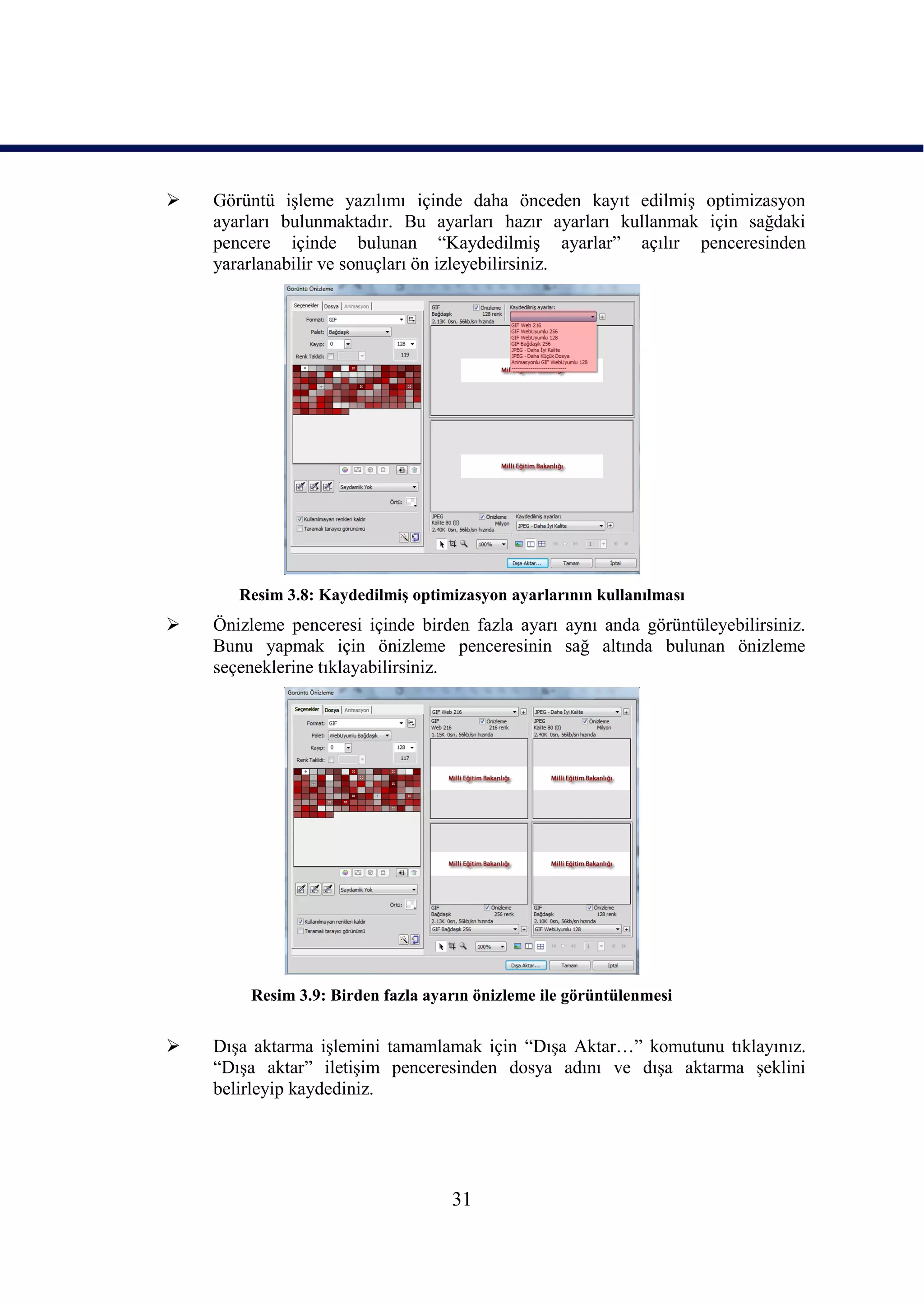    Görüntü iĢleme yazılımı içinde daha önceden kayıt edilmiĢ optimizasyon
    ayarları bulunmaktadır. Bu ayarları hazır ayarları kullanmak için sağdaki
    pencere içinde bulunan “KaydedilmiĢ ayarlar” açılır penceresinden
    yararlanabilir ve sonuçları ön izleyebilirsiniz.




       Resim 3.8: KaydedilmiĢ optimizasyon ayarlarının kullanılması
   Önizleme penceresi içinde birden fazla ayarı aynı anda görüntüleyebilirsiniz.
    Bunu yapmak için önizleme penceresinin sağ altında bulunan önizleme
    seçeneklerine tıklayabilirsiniz.




        Resim 3.9: Birden fazla ayarın önizleme ile görüntülenmesi


   DıĢa aktarma iĢlemini tamamlamak için “DıĢa Aktar…” komutunu tıklayınız.
    “DıĢa aktar” iletiĢim penceresinden dosya adını ve dıĢa aktarma Ģeklini
    belirleyip kaydediniz.




                                   31
 