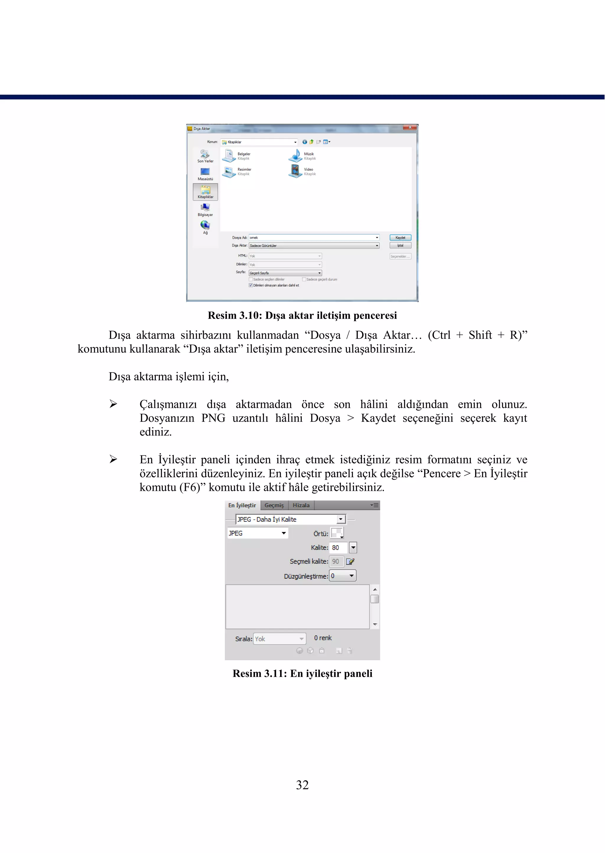 Resim 3.10: DıĢa aktar iletiĢim penceresi
     DıĢa aktarma sihirbazını kullanmadan “Dosya / DıĢa Aktar… (Ctrl + Shift + R)”
komutunu kullanarak “DıĢa aktar” iletiĢim penceresine ulaĢabilirsiniz.

     DıĢa aktarma iĢlemi için,

          ÇalıĢmanızı dıĢa aktarmadan önce son hâlini aldığından emin olunuz.
           Dosyanızın PNG uzantılı hâlini Dosya > Kaydet seçeneğini seçerek kayıt
           ediniz.

          En ĠyileĢtir paneli içinden ihraç etmek istediğiniz resim formatını seçiniz ve
           özelliklerini düzenleyiniz. En iyileĢtir paneli açık değilse “Pencere > En ĠyileĢtir
           komutu (F6)” komutu ile aktif hâle getirebilirsiniz.




                                 Resim 3.11: En iyileĢtir paneli




                                               32
 