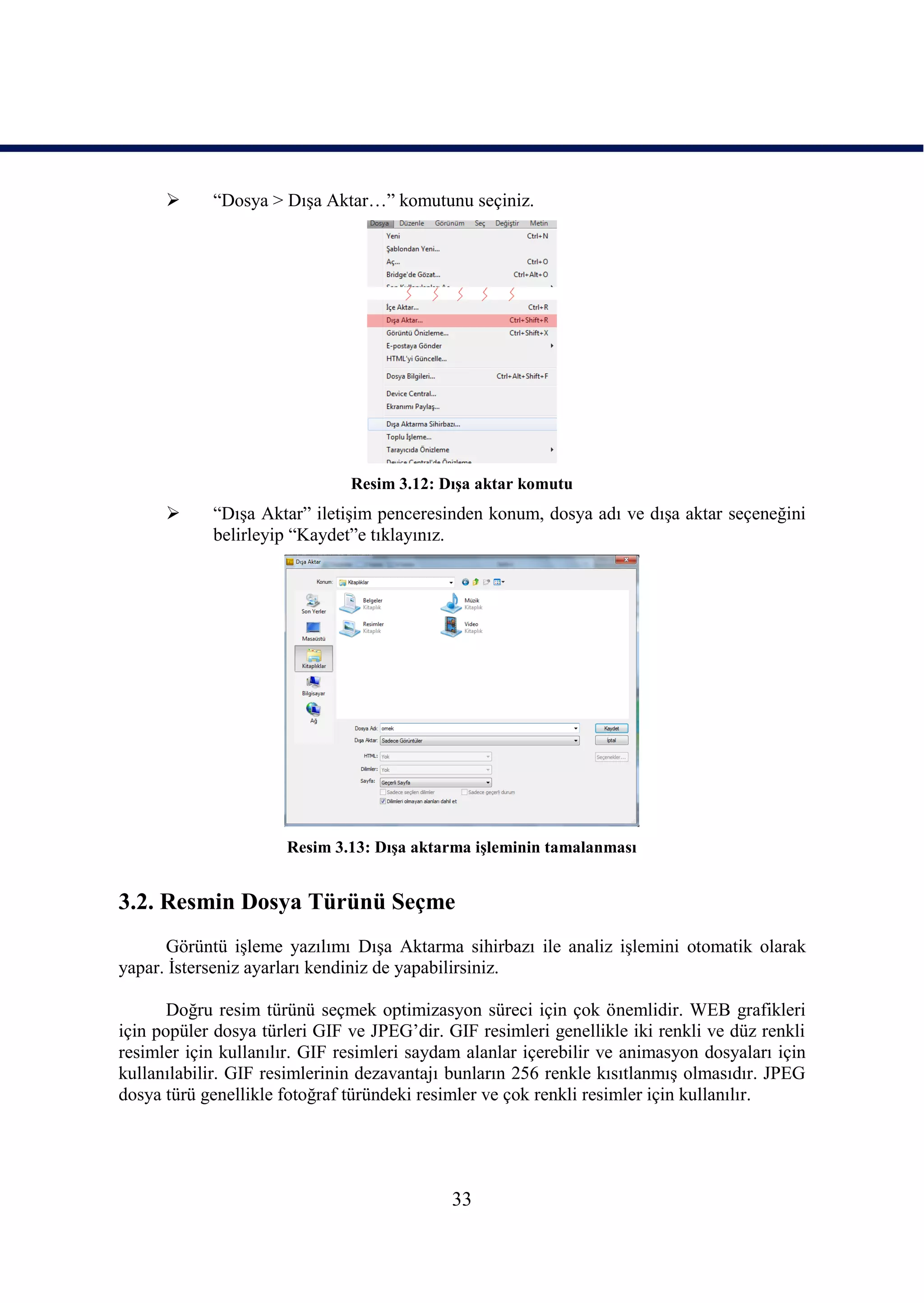      “Dosya > DıĢa Aktar…” komutunu seçiniz.




                               Resim 3.12: DıĢa aktar komutu
           “DıĢa Aktar” iletiĢim penceresinden konum, dosya adı ve dıĢa aktar seçeneğini
            belirleyip “Kaydet”e tıklayınız.




                      Resim 3.13: DıĢa aktarma iĢleminin tamalanması


3.2. Resmin Dosya Türünü Seçme
      Görüntü iĢleme yazılımı DıĢa Aktarma sihirbazı ile analiz iĢlemini otomatik olarak
yapar. Ġsterseniz ayarları kendiniz de yapabilirsiniz.

       Doğru resim türünü seçmek optimizasyon süreci için çok önemlidir. WEB grafikleri
için popüler dosya türleri GIF ve JPEG’dir. GIF resimleri genellikle iki renkli ve düz renkli
resimler için kullanılır. GIF resimleri saydam alanlar içerebilir ve animasyon dosyaları için
kullanılabilir. GIF resimlerinin dezavantajı bunların 256 renkle kısıtlanmıĢ olmasıdır. JPEG
dosya türü genellikle fotoğraf türündeki resimler ve çok renkli resimler için kullanılır.




                                             33
 