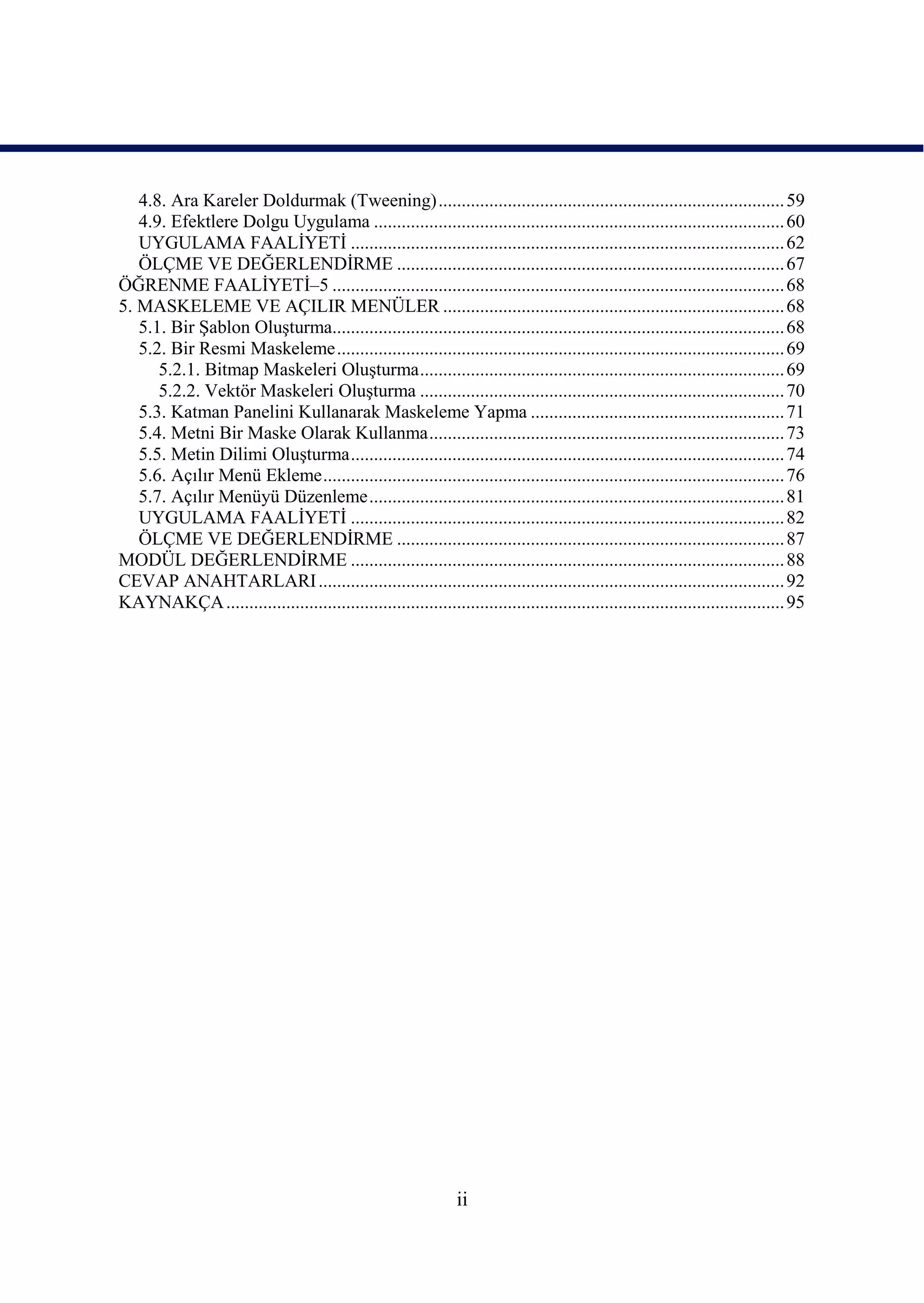 4.8. Ara Kareler Doldurmak (Tweening) ........................................................................... 59
   4.9. Efektlere Dolgu Uygulama ......................................................................................... 60
   UYGULAMA FAALĠYETĠ .............................................................................................. 62
   ÖLÇME VE DEĞERLENDĠRME .................................................................................... 67
ÖĞRENME FAALĠYETĠ–5 .................................................................................................. 68
5. MASKELEME VE AÇILIR MENÜLER .......................................................................... 68
   5.1. Bir ġablon OluĢturma.................................................................................................. 68
   5.2. Bir Resmi Maskeleme ................................................................................................. 69
      5.2.1. Bitmap Maskeleri OluĢturma ............................................................................... 69
      5.2.2. Vektör Maskeleri OluĢturma ............................................................................... 70
   5.3. Katman Panelini Kullanarak Maskeleme Yapma ....................................................... 71
   5.4. Metni Bir Maske Olarak Kullanma ............................................................................. 73
   5.5. Metin Dilimi OluĢturma .............................................................................................. 74
   5.6. Açılır Menü Ekleme .................................................................................................... 76
   5.7. Açılır Menüyü Düzenleme .......................................................................................... 81
   UYGULAMA FAALĠYETĠ .............................................................................................. 82
   ÖLÇME VE DEĞERLENDĠRME .................................................................................... 87
MODÜL DEĞERLENDĠRME .............................................................................................. 88
CEVAP ANAHTARLARI ..................................................................................................... 92
KAYNAKÇA ......................................................................................................................... 95




                                                                 ii
 