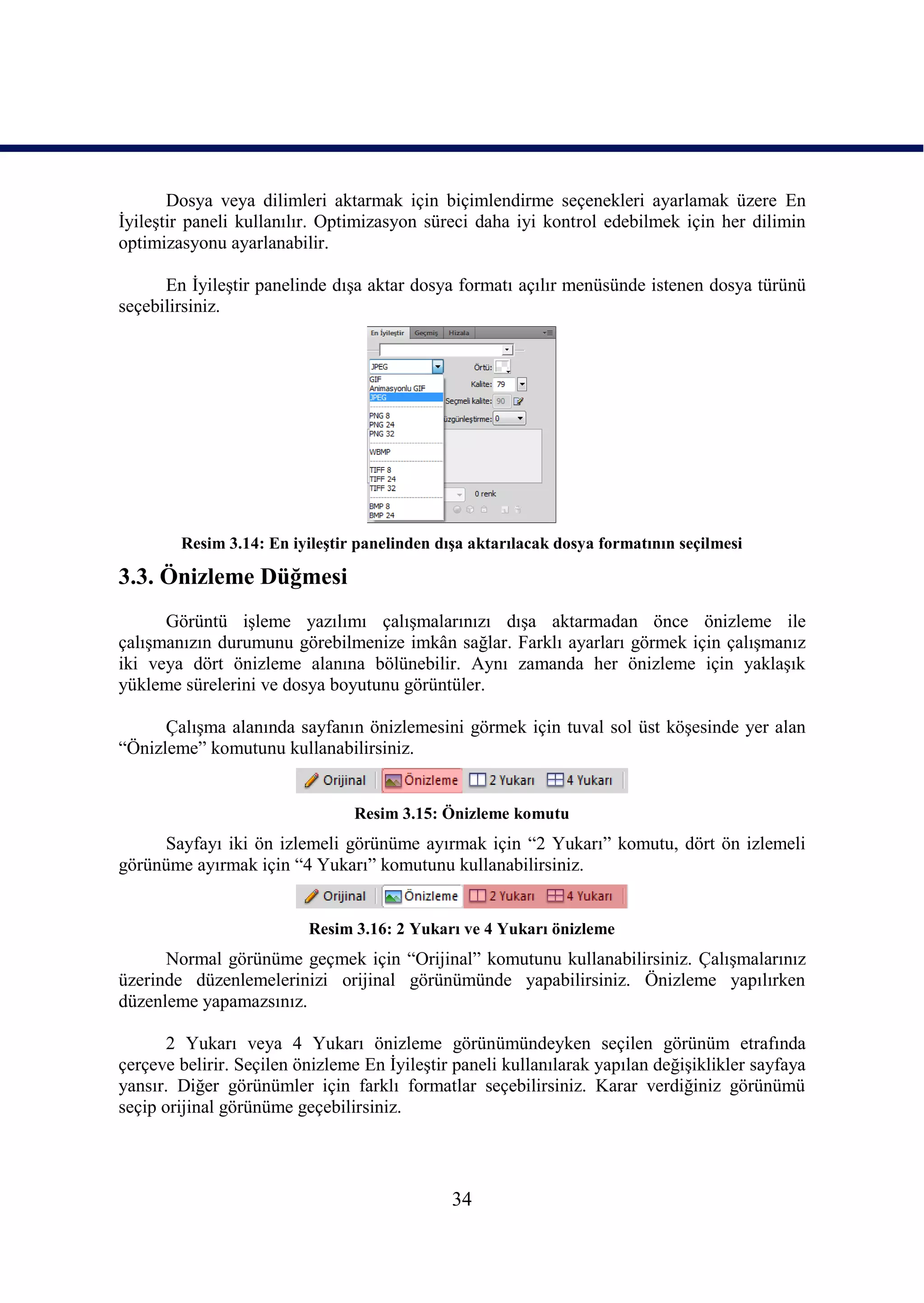 Dosya veya dilimleri aktarmak için biçimlendirme seçenekleri ayarlamak üzere En
ĠyileĢtir paneli kullanılır. Optimizasyon süreci daha iyi kontrol edebilmek için her dilimin
optimizasyonu ayarlanabilir.

      En ĠyileĢtir panelinde dıĢa aktar dosya formatı açılır menüsünde istenen dosya türünü
seçebilirsiniz.




        Resim 3.14: En iyileĢtir panelinden dıĢa aktarılacak dosya formatının seçilmesi

3.3. Önizleme Düğmesi
      Görüntü iĢleme yazılımı çalıĢmalarınızı dıĢa aktarmadan önce önizleme ile
çalıĢmanızın durumunu görebilmenize imkân sağlar. Farklı ayarları görmek için çalıĢmanız
iki veya dört önizleme alanına bölünebilir. Aynı zamanda her önizleme için yaklaĢık
yükleme sürelerini ve dosya boyutunu görüntüler.

      ÇalıĢma alanında sayfanın önizlemesini görmek için tuval sol üst köĢesinde yer alan
“Önizleme” komutunu kullanabilirsiniz.


                                Resim 3.15: Önizleme komutu
     Sayfayı iki ön izlemeli görünüme ayırmak için “2 Yukarı” komutu, dört ön izlemeli
görünüme ayırmak için “4 Yukarı” komutunu kullanabilirsiniz.


                          Resim 3.16: 2 Yukarı ve 4 Yukarı önizleme
      Normal görünüme geçmek için “Orijinal” komutunu kullanabilirsiniz. ÇalıĢmalarınız
üzerinde düzenlemelerinizi orijinal görünümünde yapabilirsiniz. Önizleme yapılırken
düzenleme yapamazsınız.

       2 Yukarı veya 4 Yukarı önizleme görünümündeyken seçilen görünüm etrafında
çerçeve belirir. Seçilen önizleme En ĠyileĢtir paneli kullanılarak yapılan değiĢiklikler sayfaya
yansır. Diğer görünümler için farklı formatlar seçebilirsiniz. Karar verdiğiniz görünümü
seçip orijinal görünüme geçebilirsiniz.




                                              34
 