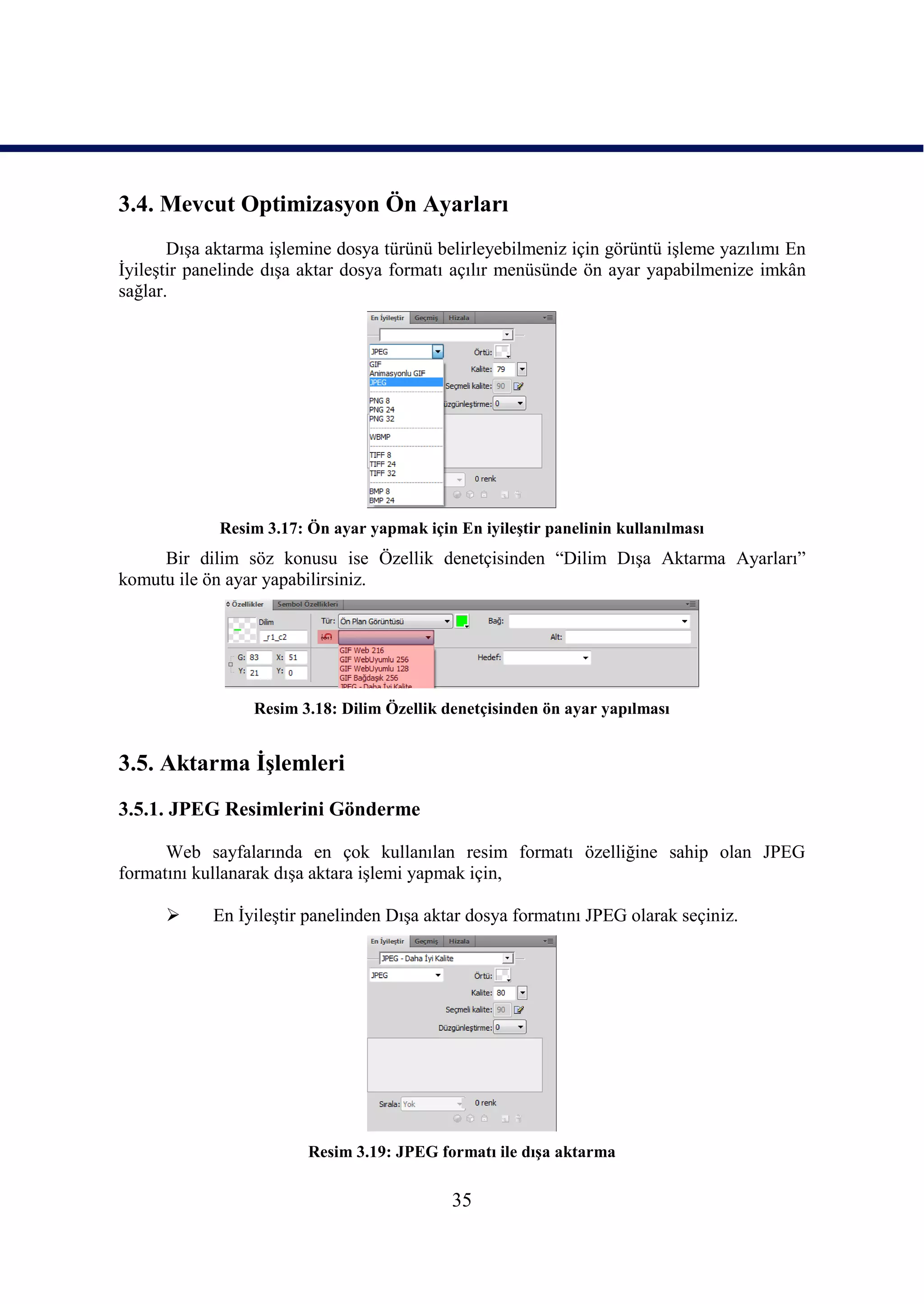 3.4. Mevcut Optimizasyon Ön Ayarları
       DıĢa aktarma iĢlemine dosya türünü belirleyebilmeniz için görüntü iĢleme yazılımı En
ĠyileĢtir panelinde dıĢa aktar dosya formatı açılır menüsünde ön ayar yapabilmenize imkân
sağlar.




             Resim 3.17: Ön ayar yapmak için En iyileĢtir panelinin kullanılması
     Bir dilim söz konusu ise Özellik denetçisinden “Dilim DıĢa Aktarma Ayarları”
komutu ile ön ayar yapabilirsiniz.




                 Resim 3.18: Dilim Özellik denetçisinden ön ayar yapılması


3.5. Aktarma ĠĢlemleri
3.5.1. JPEG Resimlerini Gönderme

      Web sayfalarında en çok kullanılan resim formatı özelliğine sahip olan JPEG
formatını kullanarak dıĢa aktara iĢlemi yapmak için,

           En ĠyileĢtir panelinden DıĢa aktar dosya formatını JPEG olarak seçiniz.




                         Resim 3.19: JPEG formatı ile dıĢa aktarma

                                             35
 
