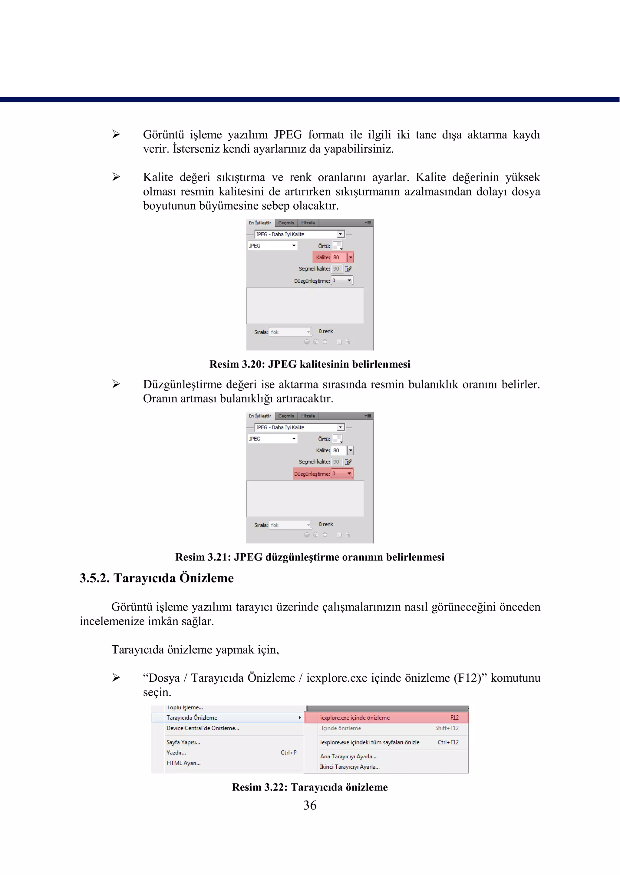      Görüntü iĢleme yazılımı JPEG formatı ile ilgili iki tane dıĢa aktarma kaydı
            verir. Ġsterseniz kendi ayarlarınız da yapabilirsiniz.

           Kalite değeri sıkıĢtırma ve renk oranlarını ayarlar. Kalite değerinin yüksek
            olması resmin kalitesini de artırırken sıkıĢtırmanın azalmasından dolayı dosya
            boyutunun büyümesine sebep olacaktır.




                         Resim 3.20: JPEG kalitesinin belirlenmesi
           DüzgünleĢtirme değeri ise aktarma sırasında resmin bulanıklık oranını belirler.
            Oranın artması bulanıklığı artıracaktır.




                  Resim 3.21: JPEG düzgünleĢtirme oranının belirlenmesi
3.5.2. Tarayıcıda Önizleme

      Görüntü iĢleme yazılımı tarayıcı üzerinde çalıĢmalarınızın nasıl görüneceğini önceden
incelemenize imkân sağlar.

      Tarayıcıda önizleme yapmak için,

           “Dosya / Tarayıcıda Önizleme / iexplore.exe içinde önizleme (F12)” komutunu
            seçin.




                              Resim 3.22: Tarayıcıda önizleme
                                            36
 