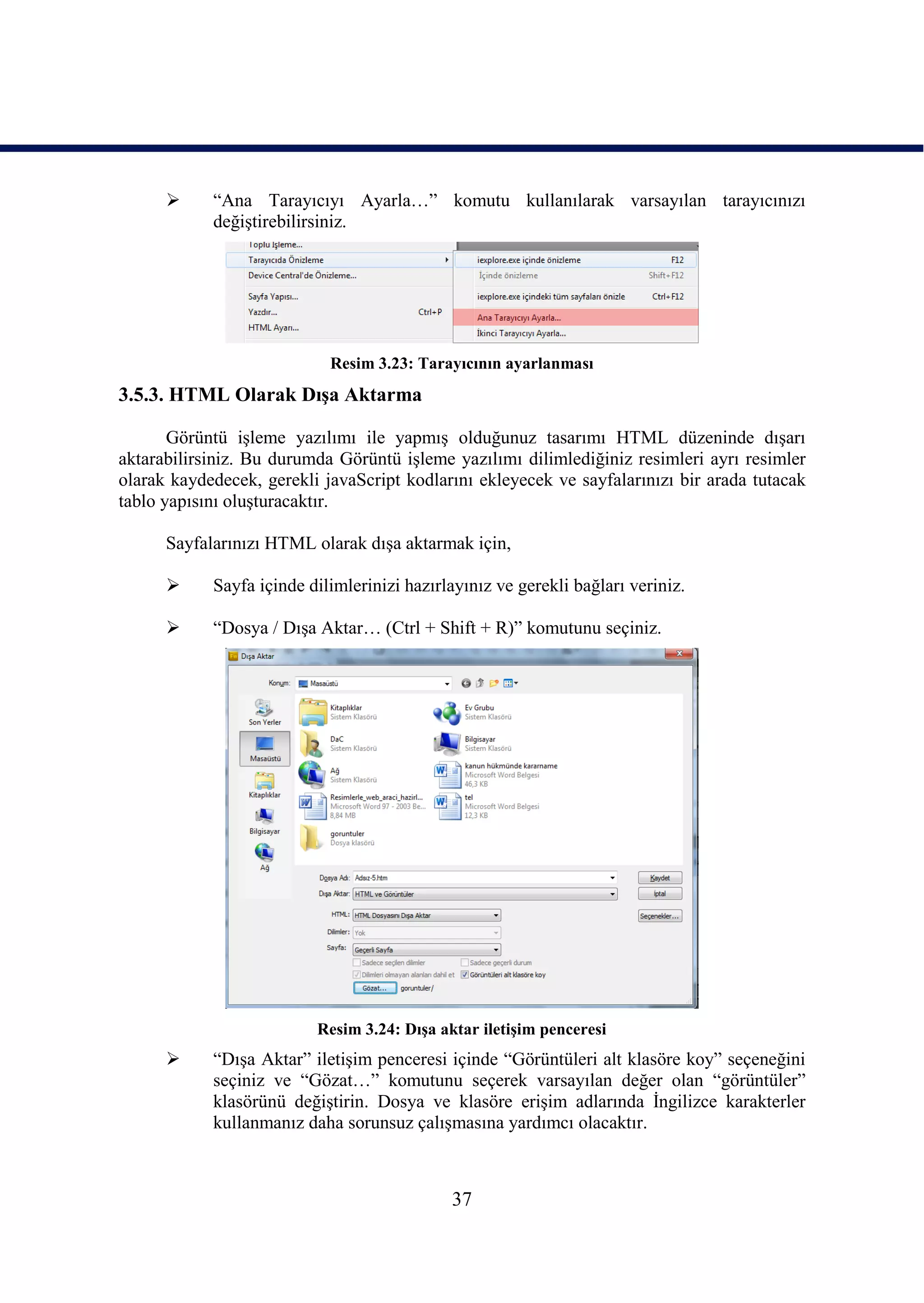      “Ana Tarayıcıyı Ayarla…” komutu kullanılarak varsayılan tarayıcınızı
            değiĢtirebilirsiniz.




                            Resim 3.23: Tarayıcının ayarlanması
3.5.3. HTML Olarak DıĢa Aktarma

       Görüntü iĢleme yazılımı ile yapmıĢ olduğunuz tasarımı HTML düzeninde dıĢarı
aktarabilirsiniz. Bu durumda Görüntü iĢleme yazılımı dilimlediğiniz resimleri ayrı resimler
olarak kaydedecek, gerekli javaScript kodlarını ekleyecek ve sayfalarınızı bir arada tutacak
tablo yapısını oluĢturacaktır.

      Sayfalarınızı HTML olarak dıĢa aktarmak için,

           Sayfa içinde dilimlerinizi hazırlayınız ve gerekli bağları veriniz.

           “Dosya / DıĢa Aktar… (Ctrl + Shift + R)” komutunu seçiniz.




                          Resim 3.24: DıĢa aktar iletiĢim penceresi
           “DıĢa Aktar” iletiĢim penceresi içinde “Görüntüleri alt klasöre koy” seçeneğini
            seçiniz ve “Gözat…” komutunu seçerek varsayılan değer olan “görüntüler”
            klasörünü değiĢtirin. Dosya ve klasöre eriĢim adlarında Ġngilizce karakterler
            kullanmanız daha sorunsuz çalıĢmasına yardımcı olacaktır.



                                             37
 