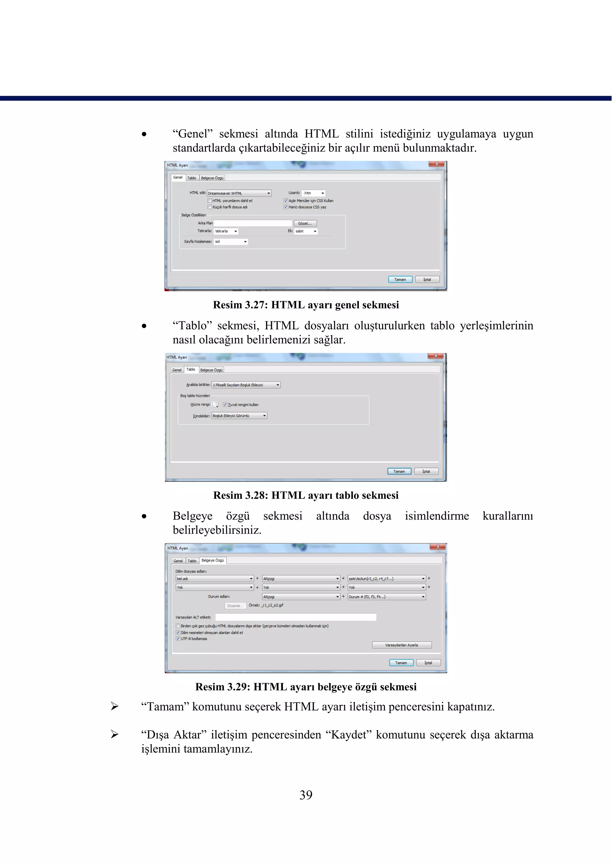     “Genel” sekmesi altında HTML stilini istediğiniz uygulamaya uygun
         standartlarda çıkartabileceğiniz bir açılır menü bulunmaktadır.




                 Resim 3.27: HTML ayarı genel sekmesi
        “Tablo” sekmesi, HTML dosyaları oluĢturulurken tablo yerleĢimlerinin
         nasıl olacağını belirlemenizi sağlar.




                 Resim 3.28: HTML ayarı tablo sekmesi
        Belgeye özgü sekmesi          altında   dosya   isimlendirme   kurallarını
         belirleyebilirsiniz.




              Resim 3.29: HTML ayarı belgeye özgü sekmesi
   “Tamam” komutunu seçerek HTML ayarı iletiĢim penceresini kapatınız.

   “DıĢa Aktar” iletiĢim penceresinden “Kaydet” komutunu seçerek dıĢa aktarma
    iĢlemini tamamlayınız.


                                  39
 