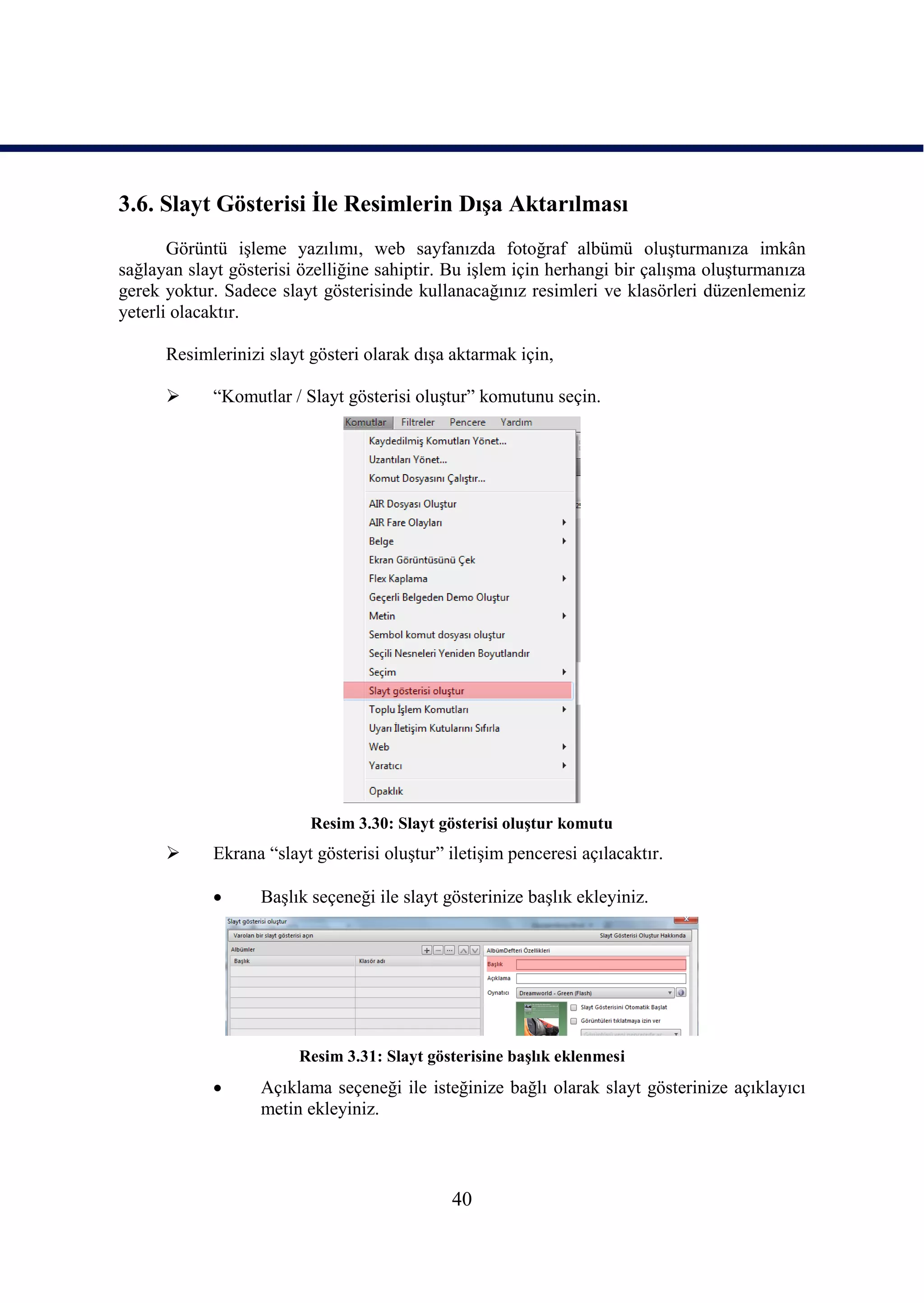 3.6. Slayt Gösterisi Ġle Resimlerin DıĢa Aktarılması
       Görüntü iĢleme yazılımı, web sayfanızda fotoğraf albümü oluĢturmanıza imkân
sağlayan slayt gösterisi özelliğine sahiptir. Bu iĢlem için herhangi bir çalıĢma oluĢturmanıza
gerek yoktur. Sadece slayt gösterisinde kullanacağınız resimleri ve klasörleri düzenlemeniz
yeterli olacaktır.

      Resimlerinizi slayt gösteri olarak dıĢa aktarmak için,

           “Komutlar / Slayt gösterisi oluĢtur” komutunu seçin.




                          Resim 3.30: Slayt gösterisi oluĢtur komutu
           Ekrana “slayt gösterisi oluĢtur” iletiĢim penceresi açılacaktır.

                  BaĢlık seçeneği ile slayt gösterinize baĢlık ekleyiniz.




                        Resim 3.31: Slayt gösterisine baĢlık eklenmesi
                  Açıklama seçeneği ile isteğinize bağlı olarak slayt gösterinize açıklayıcı
                   metin ekleyiniz.



                                              40
 