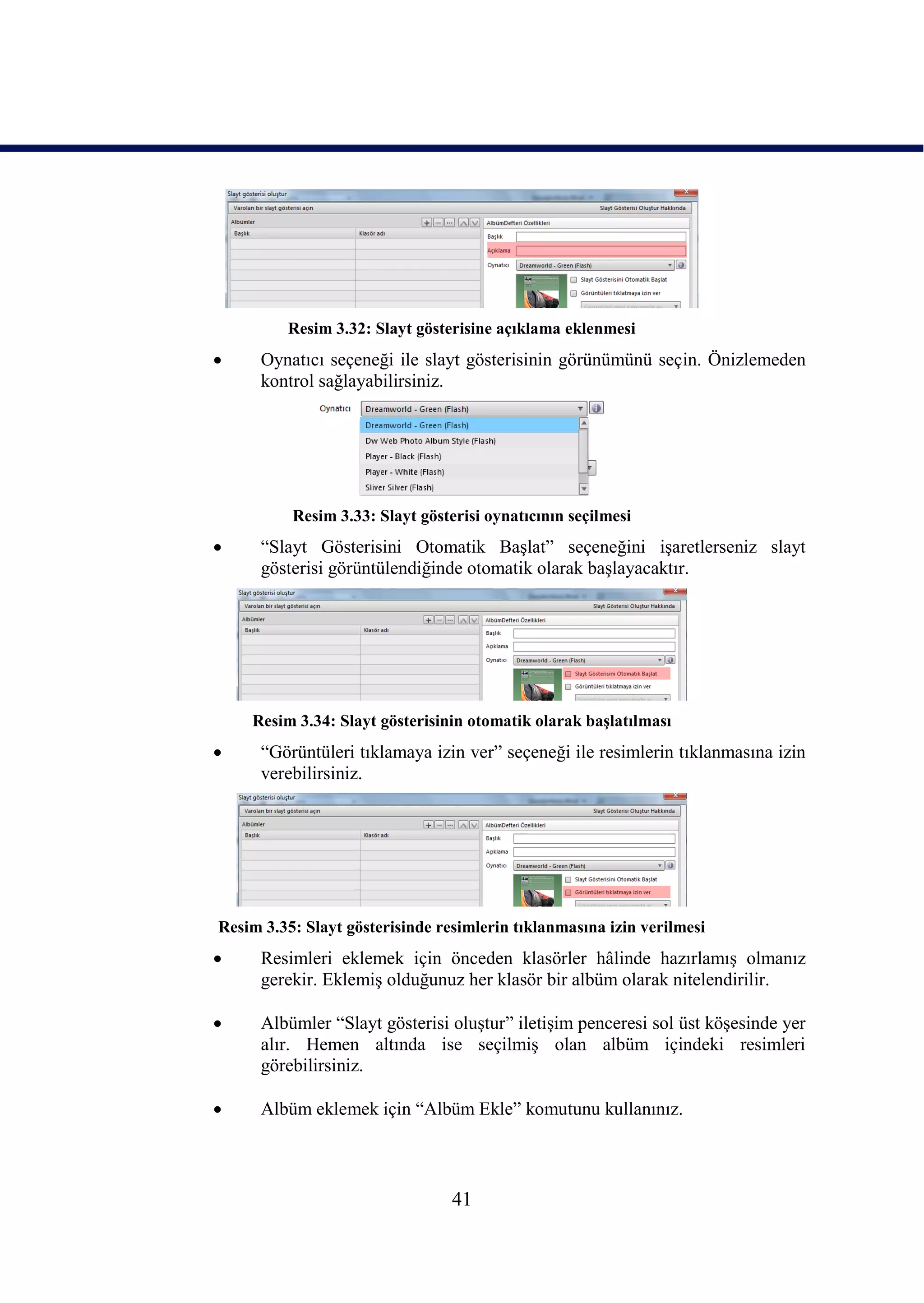 Resim 3.32: Slayt gösterisine açıklama eklenmesi
     Oynatıcı seçeneği ile slayt gösterisinin görünümünü seçin. Önizlemeden
      kontrol sağlayabilirsiniz.




          Resim 3.33: Slayt gösterisi oynatıcının seçilmesi
     “Slayt Gösterisini Otomatik BaĢlat” seçeneğini iĢaretlerseniz slayt
      gösterisi görüntülendiğinde otomatik olarak baĢlayacaktır.




    Resim 3.34: Slayt gösterisinin otomatik olarak baĢlatılması
     “Görüntüleri tıklamaya izin ver” seçeneği ile resimlerin tıklanmasına izin
      verebilirsiniz.




Resim 3.35: Slayt gösterisinde resimlerin tıklanmasına izin verilmesi
     Resimleri eklemek için önceden klasörler hâlinde hazırlamıĢ olmanız
      gerekir. EklemiĢ olduğunuz her klasör bir albüm olarak nitelendirilir.

     Albümler “Slayt gösterisi oluĢtur” iletiĢim penceresi sol üst köĢesinde yer
      alır. Hemen altında ise seçilmiĢ olan albüm içindeki resimleri
      görebilirsiniz.

     Albüm eklemek için “Albüm Ekle” komutunu kullanınız.



                                 41
 