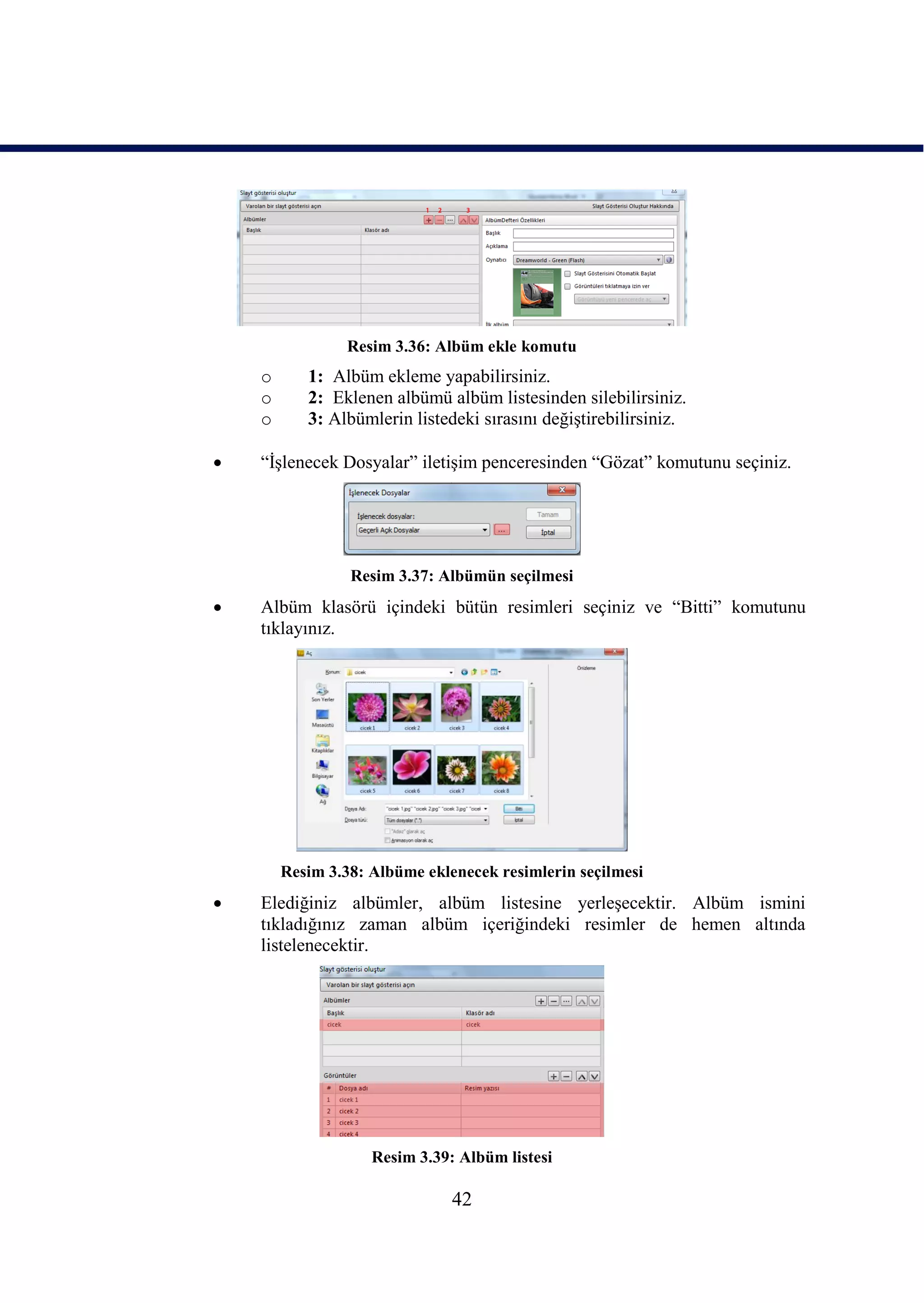 Resim 3.36: Albüm ekle komutu
    o      1: Albüm ekleme yapabilirsiniz.
    o      2: Eklenen albümü albüm listesinden silebilirsiniz.
    o      3: Albümlerin listedeki sırasını değiĢtirebilirsiniz.

   “ĠĢlenecek Dosyalar” iletiĢim penceresinden “Gözat” komutunu seçiniz.




                 Resim 3.37: Albümün seçilmesi
   Albüm klasörü içindeki bütün resimleri seçiniz ve “Bitti” komutunu
    tıklayınız.




        Resim 3.38: Albüme eklenecek resimlerin seçilmesi
   Elediğiniz albümler, albüm listesine yerleĢecektir. Albüm ismini
    tıkladığınız zaman albüm içeriğindeki resimler de hemen altında
    listelenecektir.




                    Resim 3.39: Albüm listesi

                               42
 