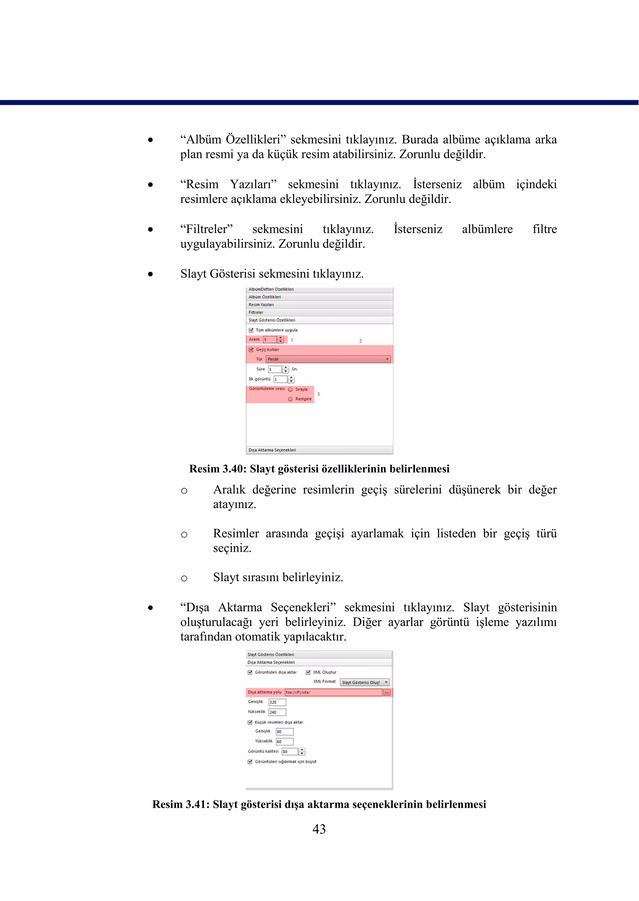     “Albüm Özellikleri” sekmesini tıklayınız. Burada albüme açıklama arka
     plan resmi ya da küçük resim atabilirsiniz. Zorunlu değildir.

    “Resim Yazıları” sekmesini tıklayınız. Ġsterseniz albüm içindeki
     resimlere açıklama ekleyebilirsiniz. Zorunlu değildir.

    “Filtreler”   sekmesini     tıklayınız.        Ġsterseniz     albümlere   filtre
     uygulayabilirsiniz. Zorunlu değildir.

    Slayt Gösterisi sekmesini tıklayınız.




         Resim 3.40: Slayt gösterisi özelliklerinin belirlenmesi
     o        Aralık değerine resimlerin geçiĢ sürelerini düĢünerek bir değer
              atayınız.

     o        Resimler arasında geçiĢi ayarlamak için listeden bir geçiĢ türü
              seçiniz.

     o        Slayt sırasını belirleyiniz.

    “DıĢa Aktarma Seçenekleri” sekmesini tıklayınız. Slayt gösterisinin
     oluĢturulacağı yeri belirleyiniz. Diğer ayarlar görüntü iĢleme yazılımı
     tarafından otomatik yapılacaktır.




Resim 3.41: Slayt gösterisi dıĢa aktarma seçeneklerinin belirlenmesi

                                   43
 