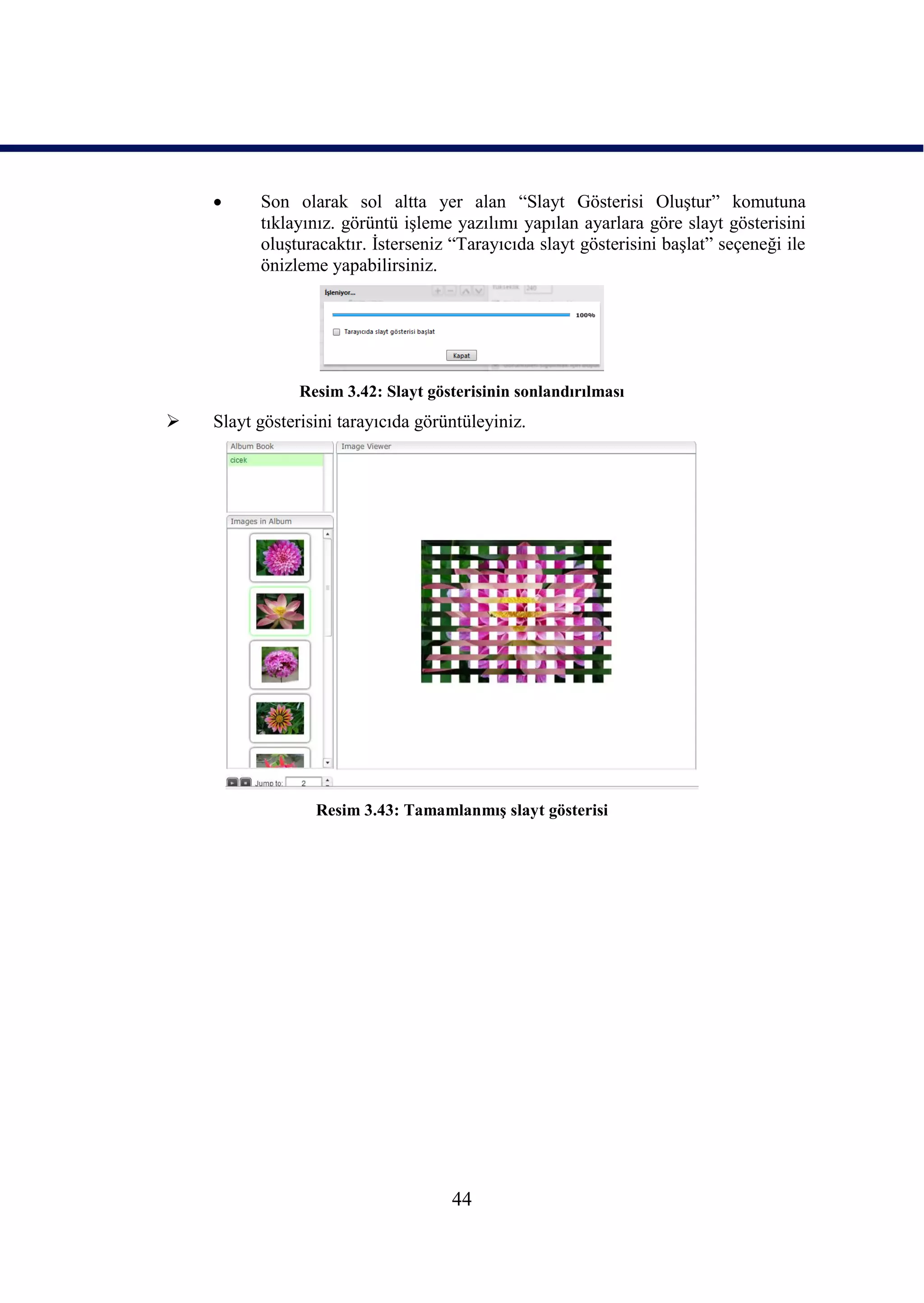      Son olarak sol altta yer alan “Slayt Gösterisi OluĢtur” komutuna
          tıklayınız. görüntü iĢleme yazılımı yapılan ayarlara göre slayt gösterisini
          oluĢturacaktır. Ġsterseniz “Tarayıcıda slayt gösterisini baĢlat” seçeneği ile
          önizleme yapabilirsiniz.




                Resim 3.42: Slayt gösterisinin sonlandırılması
   Slayt gösterisini tarayıcıda görüntüleyiniz.




                  Resim 3.43: TamamlanmıĢ slayt gösterisi




                                     44
 