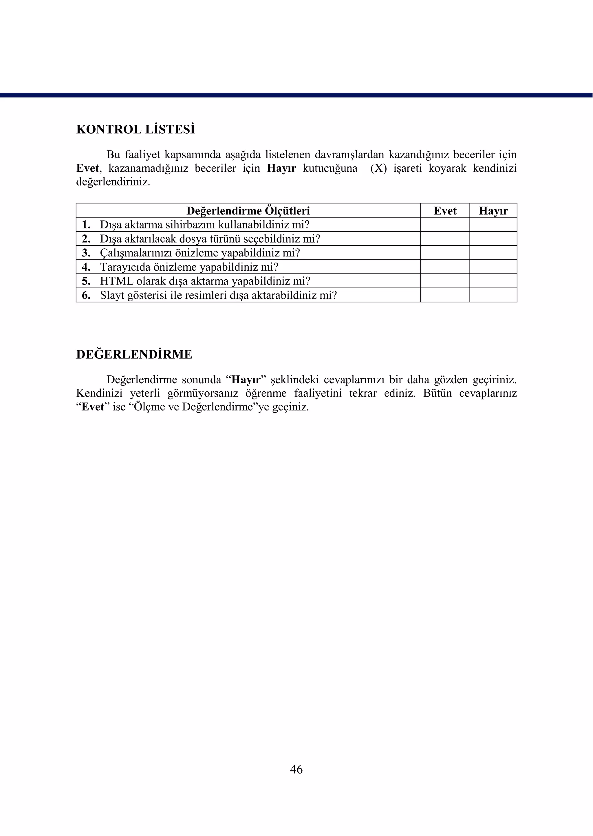 KONTROL LĠSTESĠ
      Bu faaliyet kapsamında aĢağıda listelenen davranıĢlardan kazandığınız beceriler için
Evet, kazanamadığınız beceriler için Hayır kutucuğuna (X) iĢareti koyarak kendinizi
değerlendiriniz.

                          Değerlendirme Ölçütleri                        Evet     Hayır
 1.   DıĢa aktarma sihirbazını kullanabildiniz mi?
 2.   DıĢa aktarılacak dosya türünü seçebildiniz mi?
 3.   ÇalıĢmalarınızı önizleme yapabildiniz mi?
 4.   Tarayıcıda önizleme yapabildiniz mi?
 5.   HTML olarak dıĢa aktarma yapabildiniz mi?
 6.   Slayt gösterisi ile resimleri dıĢa aktarabildiniz mi?




DEĞERLENDĠRME
     Değerlendirme sonunda “Hayır” Ģeklindeki cevaplarınızı bir daha gözden geçiriniz.
Kendinizi yeterli görmüyorsanız öğrenme faaliyetini tekrar ediniz. Bütün cevaplarınız
“Evet” ise “Ölçme ve Değerlendirme”ye geçiniz.




                                                46
 