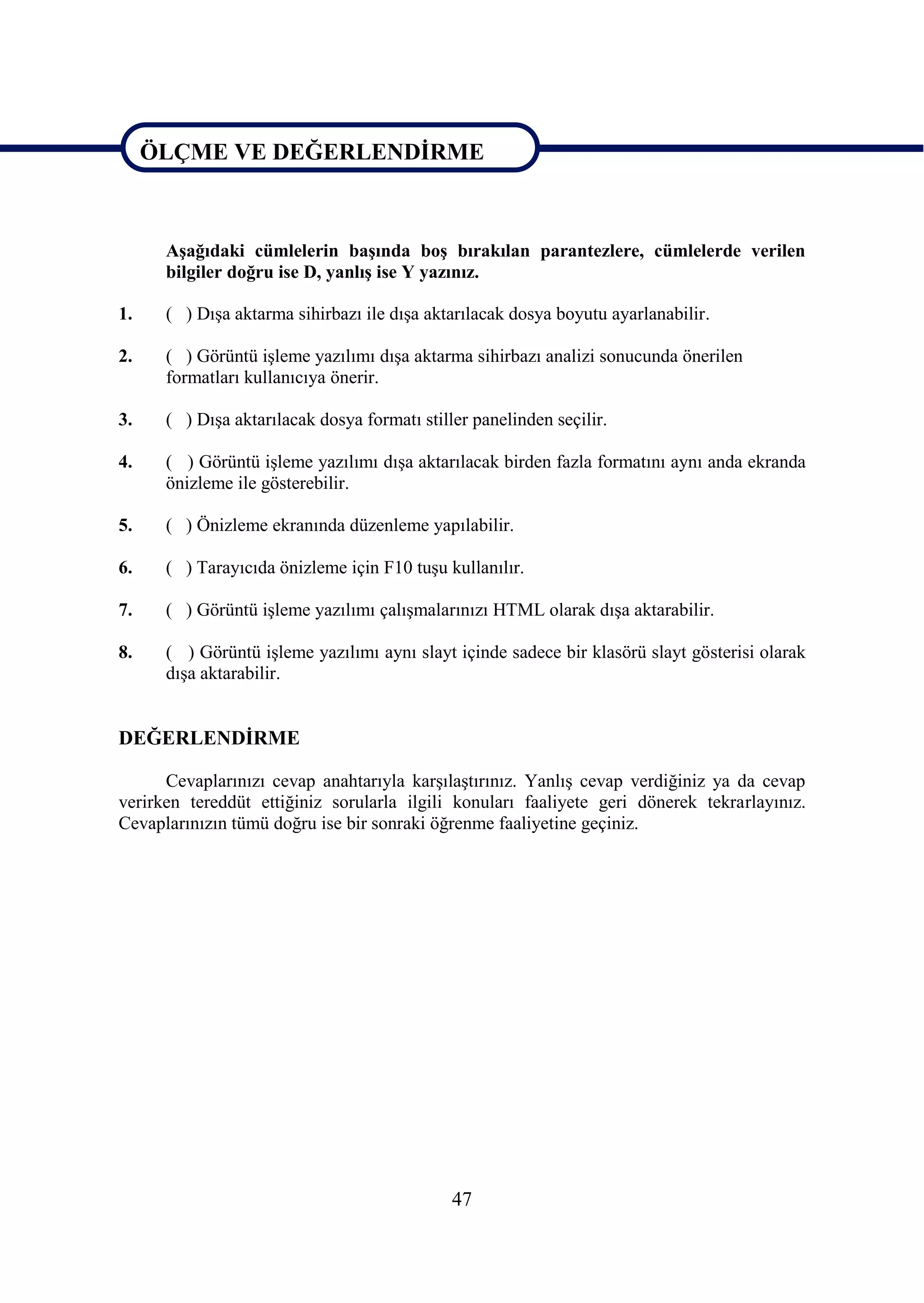 ÖLÇME VE DEĞERLENDĠRME


ÖLÇME VE DEĞERLENDĠRME
      AĢağıdaki cümlelerin baĢında boĢ bırakılan parantezlere, cümlelerde verilen
      bilgiler doğru ise D, yanlıĢ ise Y yazınız.

1.    ( ) DıĢa aktarma sihirbazı ile dıĢa aktarılacak dosya boyutu ayarlanabilir.

2.    ( ) Görüntü iĢleme yazılımı dıĢa aktarma sihirbazı analizi sonucunda önerilen
      formatları kullanıcıya önerir.

3.    ( ) DıĢa aktarılacak dosya formatı stiller panelinden seçilir.

4.    ( ) Görüntü iĢleme yazılımı dıĢa aktarılacak birden fazla formatını aynı anda ekranda
      önizleme ile gösterebilir.

5.    ( ) Önizleme ekranında düzenleme yapılabilir.

6.    ( ) Tarayıcıda önizleme için F10 tuĢu kullanılır.

7.    ( ) Görüntü iĢleme yazılımı çalıĢmalarınızı HTML olarak dıĢa aktarabilir.

8.    ( ) Görüntü iĢleme yazılımı aynı slayt içinde sadece bir klasörü slayt gösterisi olarak
      dıĢa aktarabilir.


DEĞERLENDĠRME

      Cevaplarınızı cevap anahtarıyla karĢılaĢtırınız. YanlıĢ cevap verdiğiniz ya da cevap
verirken tereddüt ettiğiniz sorularla ilgili konuları faaliyete geri dönerek tekrarlayınız.
Cevaplarınızın tümü doğru ise bir sonraki öğrenme faaliyetine geçiniz.




                                              47
 