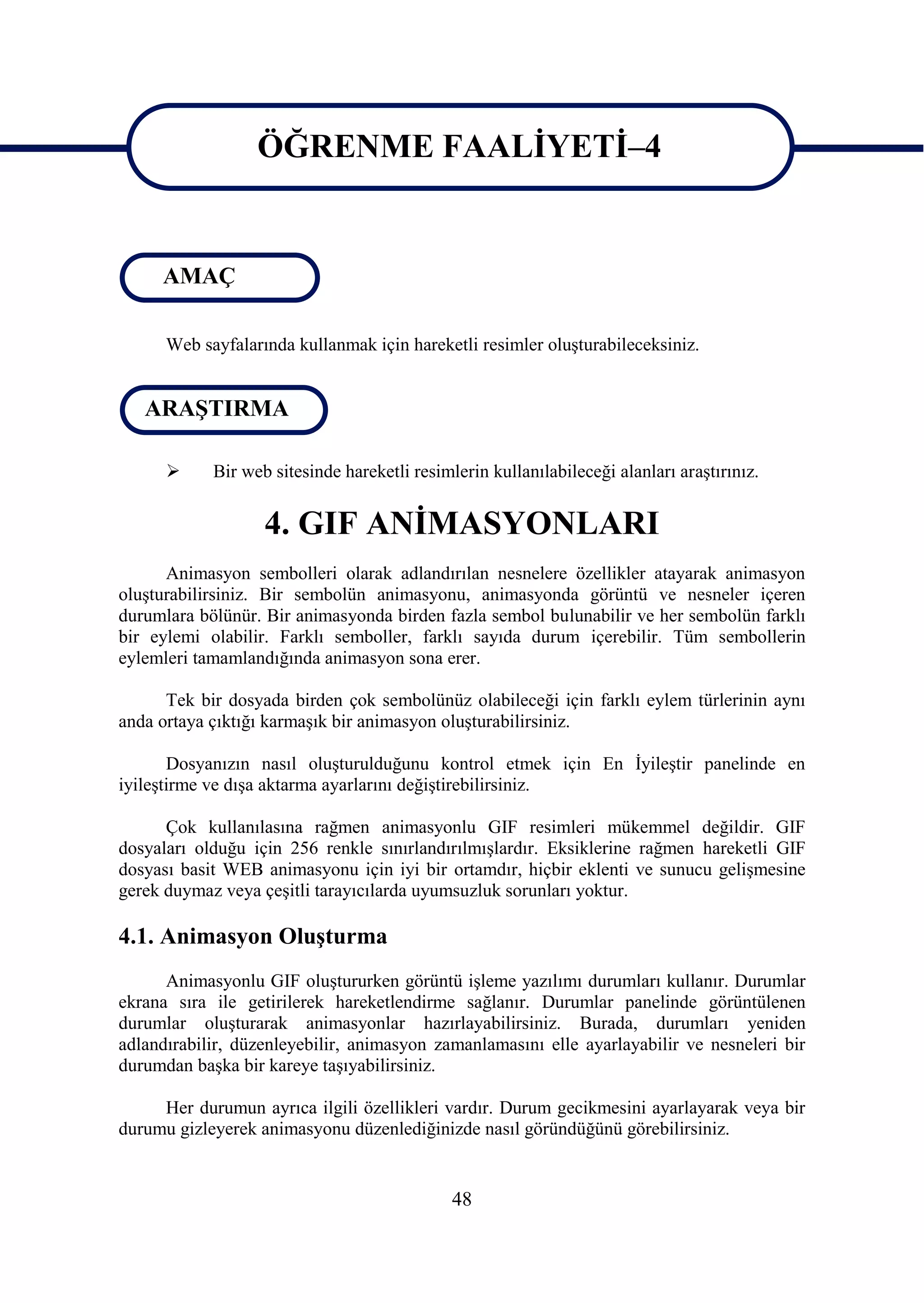 ÖĞRENME FAALĠYETĠ–4
                  ÖĞRENME FAALĠYETĠ–4
     AMAÇ

      Web sayfalarında kullanmak için hareketli resimler oluĢturabileceksiniz.


   ARAġTIRMA

           Bir web sitesinde hareketli resimlerin kullanılabileceği alanları araĢtırınız.


                   4. GIF ANĠMASYONLARI
      Animasyon sembolleri olarak adlandırılan nesnelere özellikler atayarak animasyon
oluĢturabilirsiniz. Bir sembolün animasyonu, animasyonda görüntü ve nesneler içeren
durumlara bölünür. Bir animasyonda birden fazla sembol bulunabilir ve her sembolün farklı
bir eylemi olabilir. Farklı semboller, farklı sayıda durum içerebilir. Tüm sembollerin
eylemleri tamamlandığında animasyon sona erer.

      Tek bir dosyada birden çok sembolünüz olabileceği için farklı eylem türlerinin aynı
anda ortaya çıktığı karmaĢık bir animasyon oluĢturabilirsiniz.

       Dosyanızın nasıl oluĢturulduğunu kontrol etmek için En ĠyileĢtir panelinde en
iyileĢtirme ve dıĢa aktarma ayarlarını değiĢtirebilirsiniz.

      Çok kullanılasına rağmen animasyonlu GIF resimleri mükemmel değildir. GIF
dosyaları olduğu için 256 renkle sınırlandırılmıĢlardır. Eksiklerine rağmen hareketli GIF
dosyası basit WEB animasyonu için iyi bir ortamdır, hiçbir eklenti ve sunucu geliĢmesine
gerek duymaz veya çeĢitli tarayıcılarda uyumsuzluk sorunları yoktur.

4.1. Animasyon OluĢturma
      Animasyonlu GIF oluĢtururken görüntü iĢleme yazılımı durumları kullanır. Durumlar
ekrana sıra ile getirilerek hareketlendirme sağlanır. Durumlar panelinde görüntülenen
durumlar oluĢturarak animasyonlar hazırlayabilirsiniz. Burada, durumları yeniden
adlandırabilir, düzenleyebilir, animasyon zamanlamasını elle ayarlayabilir ve nesneleri bir
durumdan baĢka bir kareye taĢıyabilirsiniz.

     Her durumun ayrıca ilgili özellikleri vardır. Durum gecikmesini ayarlayarak veya bir
durumu gizleyerek animasyonu düzenlediğinizde nasıl göründüğünü görebilirsiniz.


                                              48
 