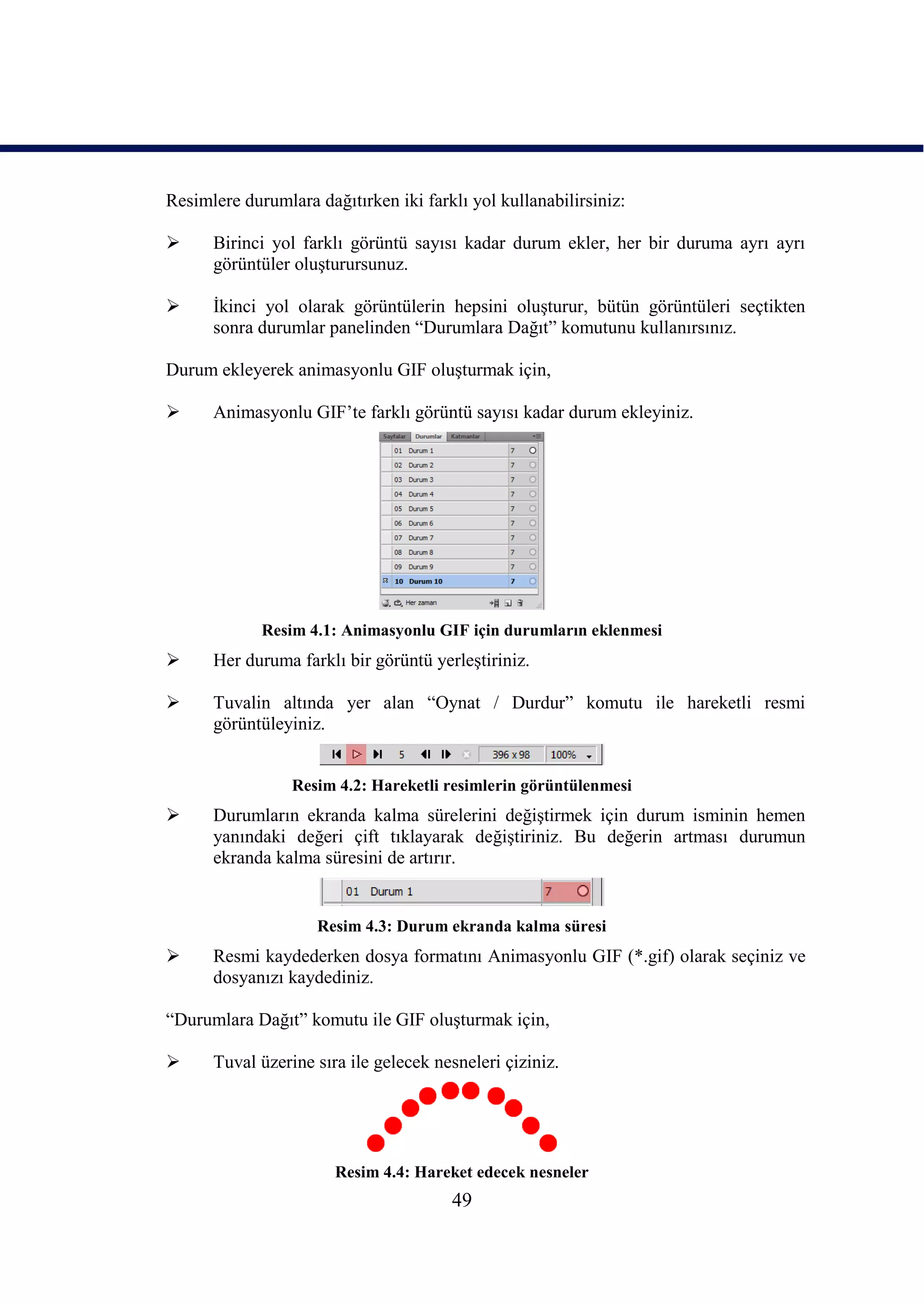 Resimlere durumlara dağıtırken iki farklı yol kullanabilirsiniz:

     Birinci yol farklı görüntü sayısı kadar durum ekler, her bir duruma ayrı ayrı
      görüntüler oluĢturursunuz.

     Ġkinci yol olarak görüntülerin hepsini oluĢturur, bütün görüntüleri seçtikten
      sonra durumlar panelinden “Durumlara Dağıt” komutunu kullanırsınız.

Durum ekleyerek animasyonlu GIF oluĢturmak için,

     Animasyonlu GIF’te farklı görüntü sayısı kadar durum ekleyiniz.




             Resim 4.1: Animasyonlu GIF için durumların eklenmesi
     Her duruma farklı bir görüntü yerleĢtiriniz.

     Tuvalin altında yer alan “Oynat / Durdur” komutu ile hareketli resmi
      görüntüleyiniz.


                 Resim 4.2: Hareketli resimlerin görüntülenmesi
     Durumların ekranda kalma sürelerini değiĢtirmek için durum isminin hemen
      yanındaki değeri çift tıklayarak değiĢtiriniz. Bu değerin artması durumun
      ekranda kalma süresini de artırır.


                     Resim 4.3: Durum ekranda kalma süresi
     Resmi kaydederken dosya formatını Animasyonlu GIF (*.gif) olarak seçiniz ve
      dosyanızı kaydediniz.

“Durumlara Dağıt” komutu ile GIF oluĢturmak için,

     Tuval üzerine sıra ile gelecek nesneleri çiziniz.




                       Resim 4.4: Hareket edecek nesneler
                                       49
 