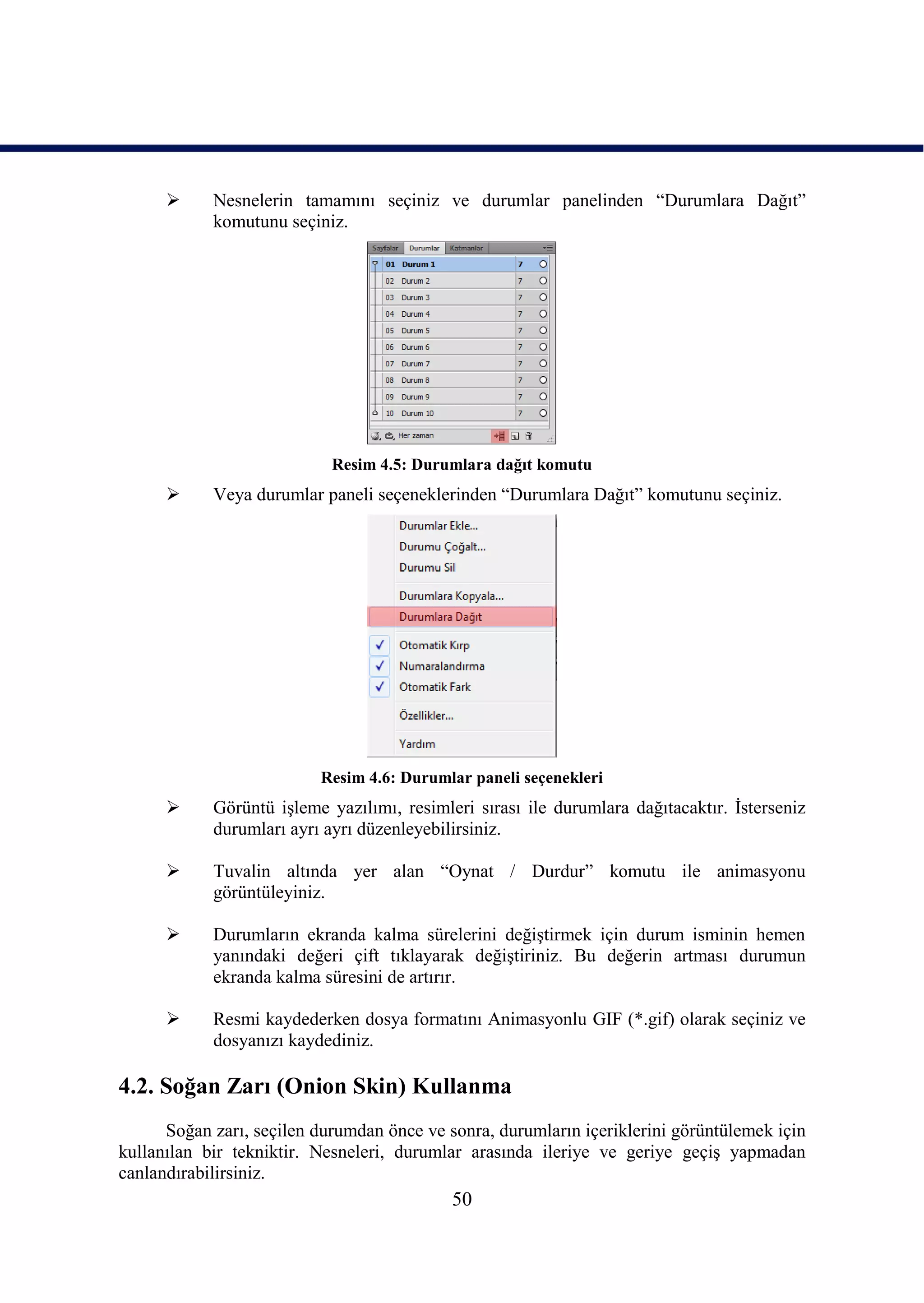      Nesnelerin tamamını seçiniz ve durumlar panelinden “Durumlara Dağıt”
            komutunu seçiniz.




                            Resim 4.5: Durumlara dağıt komutu
           Veya durumlar paneli seçeneklerinden “Durumlara Dağıt” komutunu seçiniz.




                          Resim 4.6: Durumlar paneli seçenekleri
           Görüntü iĢleme yazılımı, resimleri sırası ile durumlara dağıtacaktır. Ġsterseniz
            durumları ayrı ayrı düzenleyebilirsiniz.

           Tuvalin altında yer alan “Oynat / Durdur” komutu ile animasyonu
            görüntüleyiniz.

           Durumların ekranda kalma sürelerini değiĢtirmek için durum isminin hemen
            yanındaki değeri çift tıklayarak değiĢtiriniz. Bu değerin artması durumun
            ekranda kalma süresini de artırır.

           Resmi kaydederken dosya formatını Animasyonlu GIF (*.gif) olarak seçiniz ve
            dosyanızı kaydediniz.

4.2. Soğan Zarı (Onion Skin) Kullanma
      Soğan zarı, seçilen durumdan önce ve sonra, durumların içeriklerini görüntülemek için
kullanılan bir tekniktir. Nesneleri, durumlar arasında ileriye ve geriye geçiĢ yapmadan
canlandırabilirsiniz.
                                            50
 