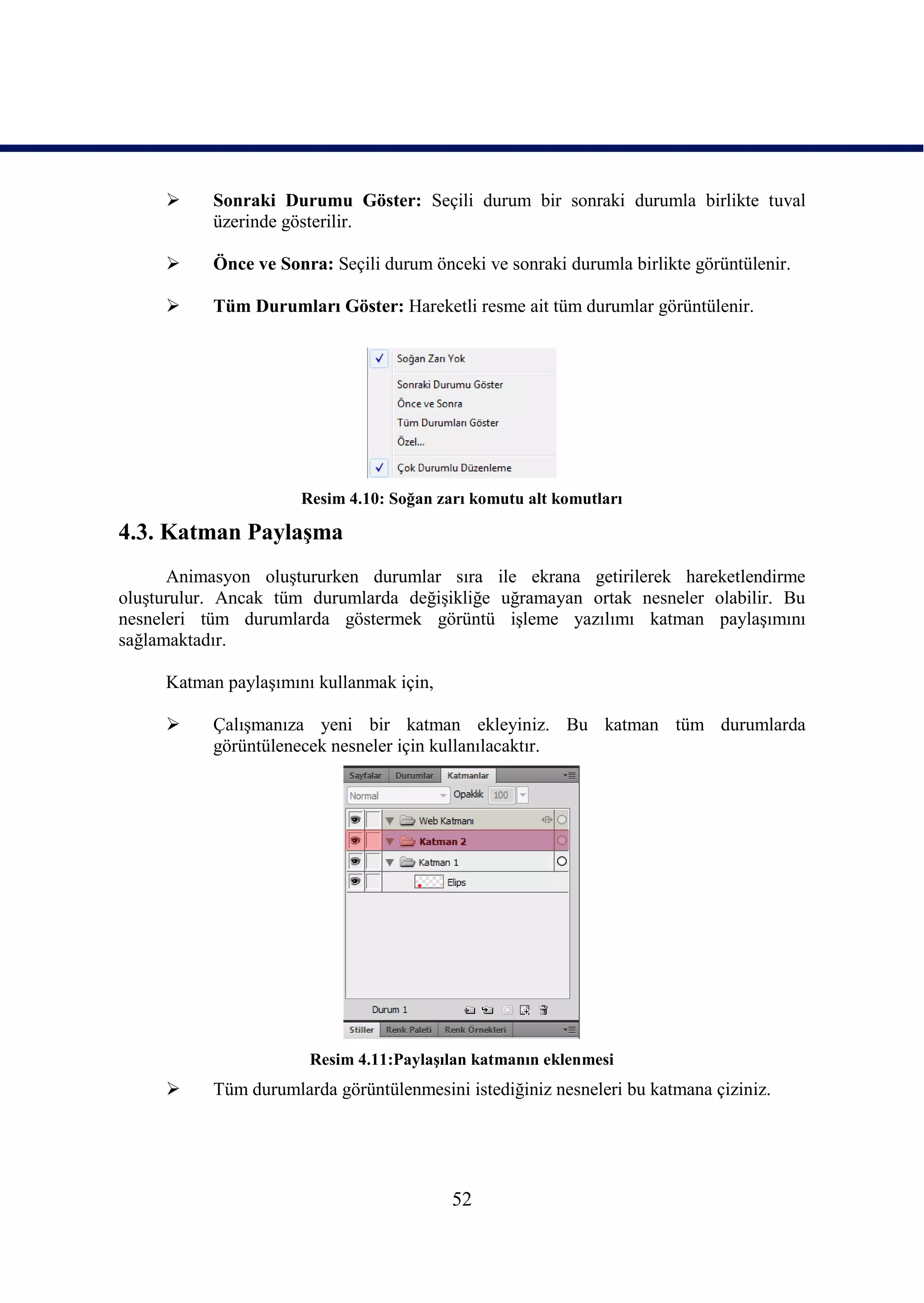      Sonraki Durumu Göster: Seçili durum bir sonraki durumla birlikte tuval
           üzerinde gösterilir.

          Önce ve Sonra: Seçili durum önceki ve sonraki durumla birlikte görüntülenir.

          Tüm Durumları Göster: Hareketli resme ait tüm durumlar görüntülenir.




                      Resim 4.10: Soğan zarı komutu alt komutları

4.3. Katman PaylaĢma
      Animasyon oluĢtururken durumlar sıra ile ekrana getirilerek hareketlendirme
oluĢturulur. Ancak tüm durumlarda değiĢikliğe uğramayan ortak nesneler olabilir. Bu
nesneleri tüm durumlarda göstermek görüntü iĢleme yazılımı katman paylaĢımını
sağlamaktadır.

     Katman paylaĢımını kullanmak için,

          ÇalıĢmanıza yeni bir katman ekleyiniz. Bu katman tüm durumlarda
           görüntülenecek nesneler için kullanılacaktır.




                       Resim 4.11:PaylaĢılan katmanın eklenmesi
          Tüm durumlarda görüntülenmesini istediğiniz nesneleri bu katmana çiziniz.




                                          52
 