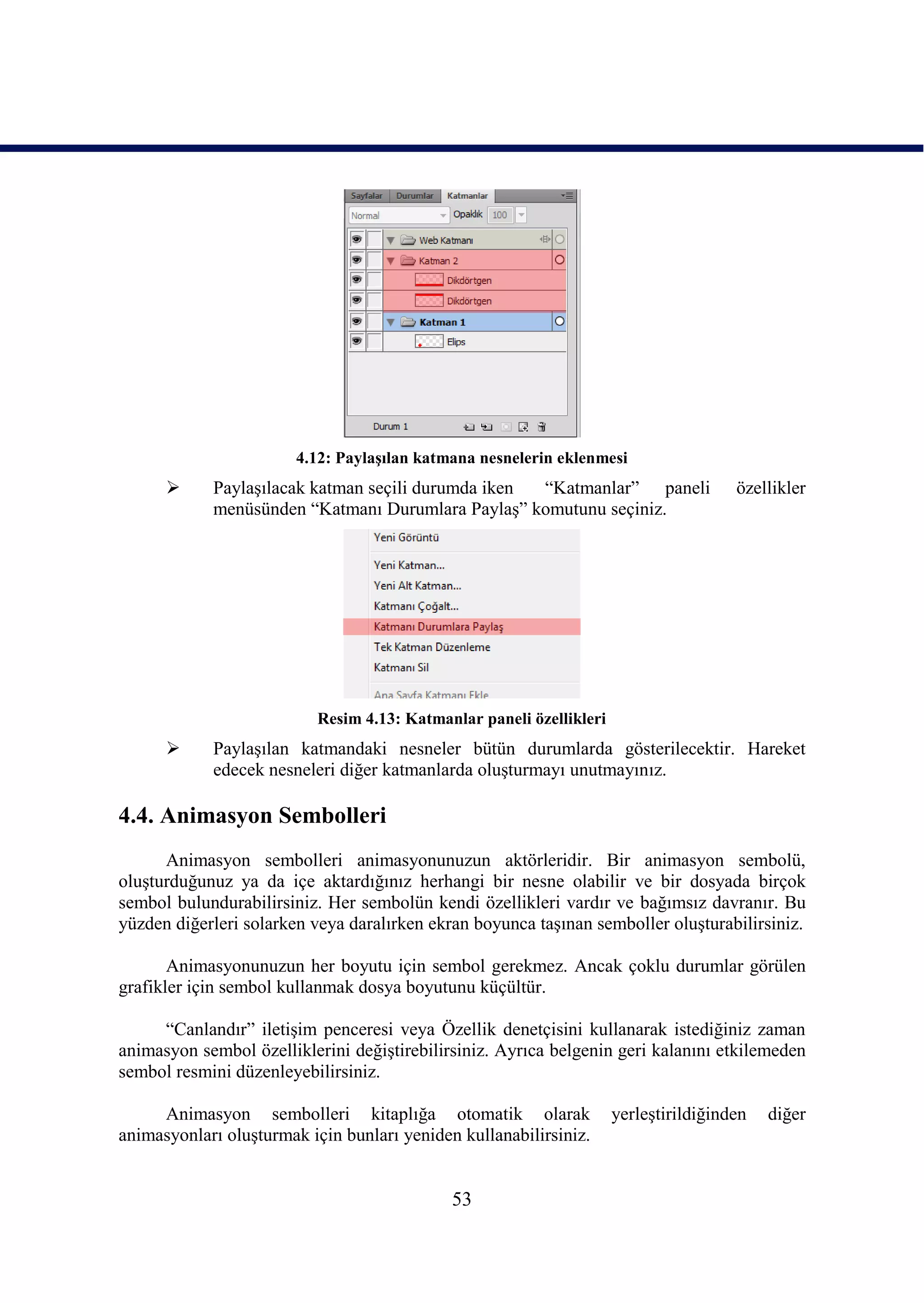 4.12: PaylaĢılan katmana nesnelerin eklenmesi
           PaylaĢılacak katman seçili durumda iken “Katmanlar” paneli                özellikler
            menüsünden “Katmanı Durumlara PaylaĢ” komutunu seçiniz.




                          Resim 4.13: Katmanlar paneli özellikleri
           PaylaĢılan katmandaki nesneler bütün durumlarda gösterilecektir. Hareket
            edecek nesneleri diğer katmanlarda oluĢturmayı unutmayınız.

4.4. Animasyon Sembolleri
      Animasyon sembolleri animasyonunuzun aktörleridir. Bir animasyon sembolü,
oluĢturduğunuz ya da içe aktardığınız herhangi bir nesne olabilir ve bir dosyada birçok
sembol bulundurabilirsiniz. Her sembolün kendi özellikleri vardır ve bağımsız davranır. Bu
yüzden diğerleri solarken veya daralırken ekran boyunca taĢınan semboller oluĢturabilirsiniz.

       Animasyonunuzun her boyutu için sembol gerekmez. Ancak çoklu durumlar görülen
grafikler için sembol kullanmak dosya boyutunu küçültür.

     “Canlandır” iletiĢim penceresi veya Özellik denetçisini kullanarak istediğiniz zaman
animasyon sembol özelliklerini değiĢtirebilirsiniz. Ayrıca belgenin geri kalanını etkilemeden
sembol resmini düzenleyebilirsiniz.

     Animasyon sembolleri kitaplığa otomatik olarak                  yerleĢtirildiğinden   diğer
animasyonları oluĢturmak için bunları yeniden kullanabilirsiniz.


                                             53
 